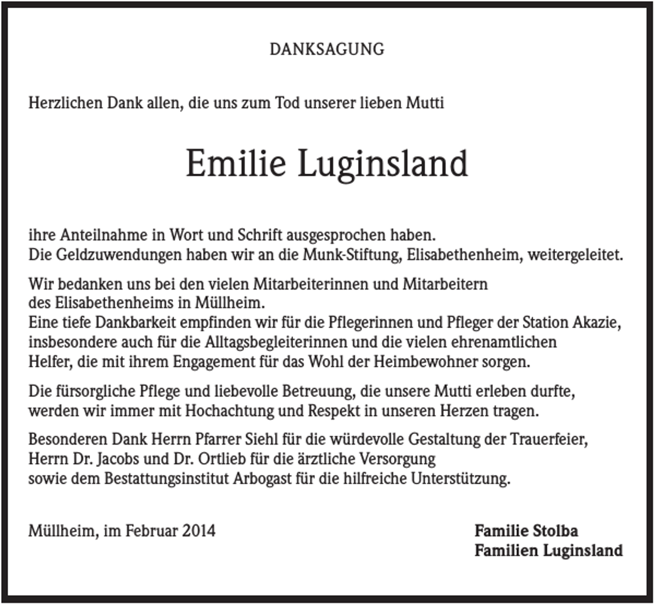 <p>DANKSAGUNG<br />Herzlichen Dank allen, die uns zum Tod unserer lieben Mutti</p><p>Emilie Luginsland<br />ihre Anteilnahme in Wort und Schrift ausgesprochen haben.<br />Die Geldzuwendungen haben wir an die Munk-Stiftung, Elisabethenheim, weitergeleitet.<br />Wir bedanken uns bei den vielen Mitarbeiterinnen und Mitarbeitern<br />des Elisabethenheims in Müllheim.<br />Eine tiefe Dankbarkeit empfinden wir für die Pflegerinnen und Pfleger der Station Akazie,<br />insbesondere auch für die Alltagsbegleiterinnen und die vielen ehrenamtlichen<br />Helfer, die mit ihrem Engagement für das Wohl der Heimbewohner sorgen.<br />Die fürsorgliche Pflege und liebevolle Betreuung, die unsere Mutti erleben durfte,<br />werden wir immer mit Hochachtung und Respekt in unseren Herzen tragen.<br />Besonderen Dank Herrn Pfarrer Siehl für die würdevolle Gestaltung der Trauerfeier,<br />Herrn Dr. Jacobs und Dr. Ortlieb für die ärztliche Versorgung<br />sowie dem Bestattungsinstitut Arbogast für die hilfreiche Unterstützung.<br />Müllheim, im Februar 2014</p><p>Familie Stolba<br />Familien Luginsland</p>