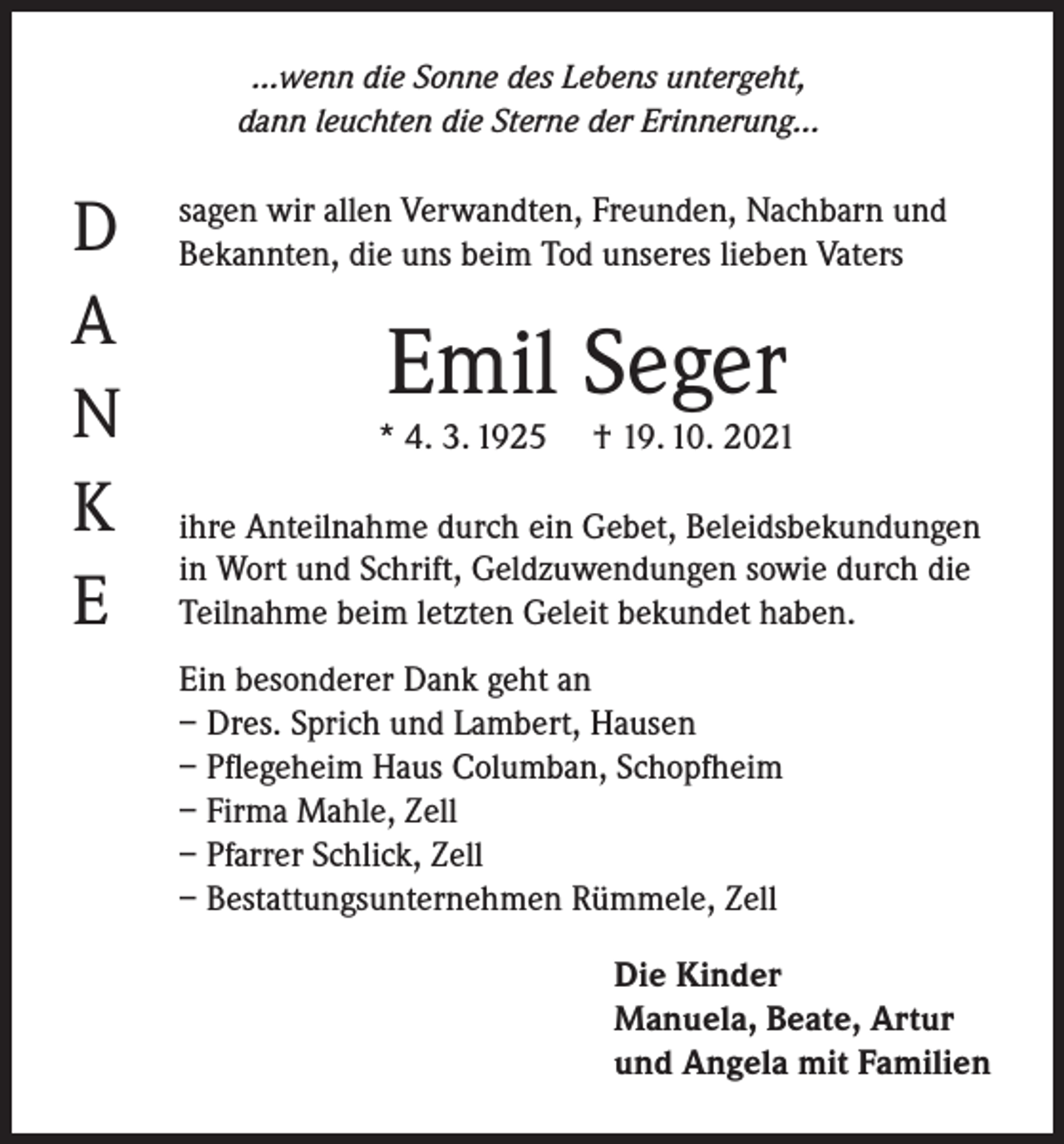 <p>...wenn die Sonne des Lebens untergeht,<br />dann leuchten die Sterne der Erinnerung...</p><p>D<br />A<br />N<br />K<br />E</p><p>sagen wir allen Verwandten, Freunden, Nachbarn und<br />Bekannten, die uns beim Tod unseres lieben Vaters</p><p>Emil Seger</p><p>* 4. 3. 1925</p><p>† 19. 10. 2021</p><p>ihre Anteilnahme durch ein Gebet, Beleidsbekundungen<br />in Wort und Schrift, Geldzuwendungen sowie durch die<br />Teilnahme beim letzten Geleit bekundet haben.<br />Ein besonderer Dank geht an<br />– Dres. Sprich und Lambert, Hausen<br />– Pflegeheim Haus Columban, Schopfheim<br />– Firma Mahle, Zell<br />– Pfarrer Schlick, Zell<br />– Bestattungsunternehmen Rümmele, Zell<br />Die Kinder<br />Manuela, Beate, Artur<br />und Angela mit Familien</p>