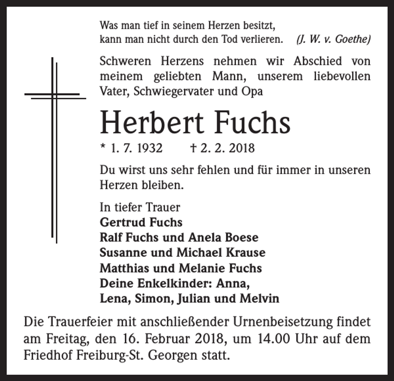 <p>Was man tief in seinem Herzen besitzt,<br />kann man nicht durch den Tod verlieren. (J. W. v. Goethe)</p><p>Schweren Herzens nehmen wir Abschied von<br />­meinem geliebten Mann, unserem liebevollen<br />Vater, Schwiegervater und Opa</p><p>Herbert Fuchs<br />* 1. 7. 1932 † 2. 2. 2018</p><p>Du wirst uns sehr fehlen und für immer in unseren<br />Herzen bleiben.<br />In tiefer Trauer<br />Gertrud Fuchs<br />Ralf Fuchs und Anela Boese<br />Susanne und Michael Krause<br />Matthias und Melanie Fuchs<br />Deine Enkelkinder: Anna,<br />Lena, Simon, Julian und Melvin</p><p>Die Trauerfeier mit anschließender Urnenbeisetzung findet<br />am Freitag, den 16. Februar 2018, um 14.00 Uhr auf dem<br />Friedhof Freiburg-St. Georgen statt.</p>