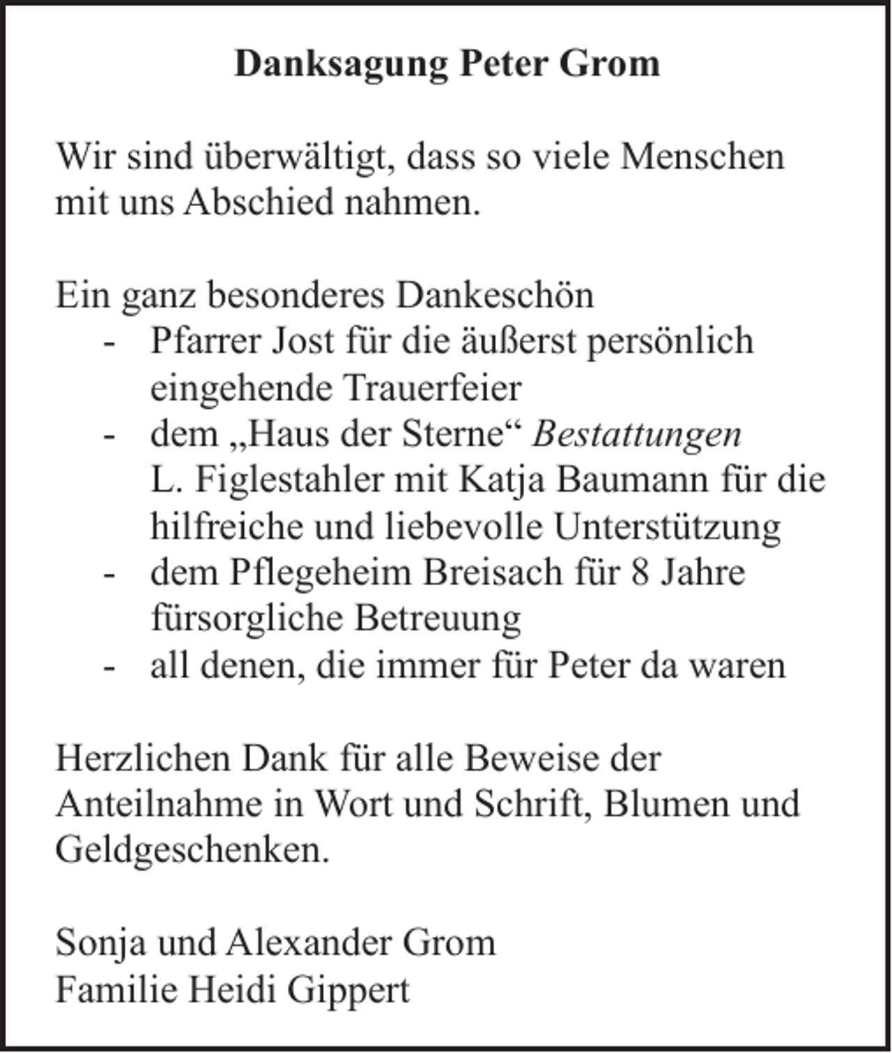 <p>DDanksagung<br />a n ks a g u n g PPeter<br />et e r Grom<br />Gro m<br />Wir sisind<br />Wir<br />n d ü überwältigt,<br />b er w älti gt, d ass<br />dasss osoviviele<br />el e MMenschen<br />e ns c h e n<br />mituuns<br />mit<br />ns AAbschied<br />bs c hi e d nnahmen.<br />a h m e n.<br />Ein<br />Ei<br />n gganz<br />a n z bbesonderes<br />es o n d er es Dankeschön<br />D a n k es c h ö n<br />- Pf<br />Pfarrer<br />arr er JJost<br />ost ffür<br />ür di<br />die<br />e ääußerst<br />u ß erst ppersönlich<br />ers ö nli c h<br />eingehende<br />ei<br />n g e h e n d e Trauerfeier<br />Tr a u erf ei er<br />- ddem<br />e m „„Haus<br />H a us dder<br />er StSterne“<br />er n e “ BBestattungen<br />est att u n g e n<br />L. Fi<br />L.<br />Figlestahler<br />gl est a hl er mit<br />mit Katja<br />K atj a Baumann<br />B a u m a n n ffür<br />ür di<br />die<br />e<br />hilfreiche<br />hilfr<br />ei c h e uund<br />n d liliebevolle<br />e b e v oll e Unterstützung<br />U nt erst üt z u n g<br />- ddem<br />e m Pflegeheim<br />Pfl e g e h ei m Breisach<br />Br eis a c h ffür<br />ür 88 JJahre<br />a hr e<br />ffürsorgliche<br />ürs or gli c h e Betreuung<br />B etr e u u n g<br />- all<br />all denen,<br />d e n e n, die<br />di e iimmer<br />m m er ffür<br />ür Peter<br />P et er da<br />d a waren<br />w ar e n<br />H er zli c h e n DDank<br />Herzlichen<br />a n k f für<br />ür all<br />alle<br />e BBeweise<br />e w eis e dder<br />er<br />AAnteilnahme<br />nt eil n a h m e i in<br />n Wort<br />W ort uund<br />n d SSchrift,<br />c hrift, BlBlumen<br />u m e n uund<br />nd<br />GGeldgeschenken.<br />el d g es c h e n k e n.<br />S o nj a uund<br />Sonja<br />n d Al<br />Alexander<br />e x a n d er Gr<br />Grom<br />o m<br />FFamilie<br />a mili e Heidi<br />H ei di Gippert<br />Gi p p ert</p>