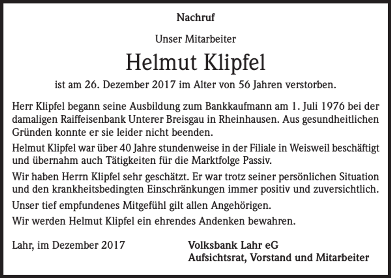 <p>Nachruf<br />Unser Mitarbeiter</p><p>Helmut Klipfel<br />ist am 26. Dezember 2017 im Alter von 56 Jahren verstorben.<br />Herr Klipfel begann seine Ausbildung zum Bankkaufmann am 1. Juli 1976 bei der<br />damaligen Raiffeisenbank Unterer Breisgau in Rheinhausen. Aus gesundheitlichen<br />Gründen konnte er sie leider nicht beenden.<br />Helmut Klipfel war über 40 Jahre stundenweise in der Filiale in Weisweil beschäftigt<br />und übernahm auch Tätigkeiten für die Marktfolge Passiv.<br />Wir haben Herrn Klipfel sehr geschätzt. Er war trotz seiner persönlichen Situation<br />und den krankheitsbedingten Einschränkungen immer positiv und zuversichtlich.<br />Unser tief empfundenes Mitgefühl gilt allen Angehörigen.<br />Wir werden Helmut Klipfel ein ehrendes Andenken bewahren.<br />Lahr, im Dezember 2017<br />Volksbank Lahr eG<br />Aufsichtsrat, Vorstand und Mitarbeiter</p>