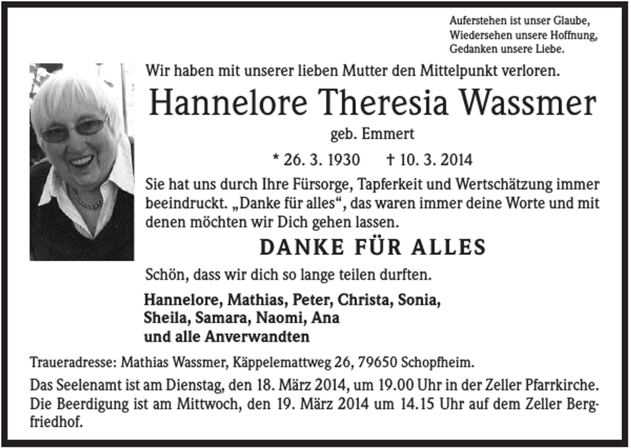 <p>Auferstehen ist unser Glaube,<br />Wiedersehen unsere Hoffnung,<br />Gedanken unsere Liebe.</p><p>Wir haben mit unserer lieben Mutter den Mittelpunkt verloren.</p><p>Hannelore Theresia Wassmer<br />geb. Emmert<br />* 26. 3. 1930<br />† 10. 3. 2014<br />Sie hat uns durch Ihre Fürsorge, Tapferkeit und Wertschätzung immer<br />beeindruckt. „Danke für alles“, das waren immer deine Worte und mit<br />denen möchten wir Dich gehen lassen.</p><p>DA N K E F Ü R A L L E S<br />Schön, dass wir dich so lange teilen durften.<br />Hannelore, Mathias, Peter, Christa, Sonia,<br />Sheila, Samara, Naomi, Ana<br />und alle Anverwandten<br />Traueradresse: Mathias Wassmer, Käppelemattweg 26, 79650 Schopfheim.</p><p>Das Seelenamt ist am Dienstag, den 18. März 2014, um 19.00 Uhr in der Zeller Pfarrkirche.<br />Die Beerdigung ist am Mittwoch, den 19. März 2014 um 14.15 Uhr auf dem Zeller Bergfriedhof.</p>