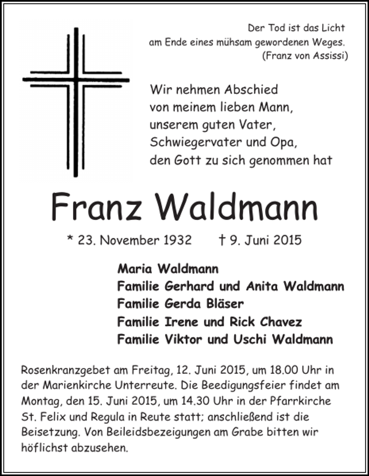 <p>Der Tod ist das Licht<br />am Ende eines mühsam gewordenen Weges.<br />(Franz von Assissi)</p><p>Wir nehmen Abschied<br />von meinem lieben Mann,<br />unserem guten Vater,<br />Schwiegervater und Opa,<br />den Gott zu sich genommen hat</p><p>Franz Waldmann<br />* 23. November 1932</p><p>† 9. Juni 2015</p><p>Maria Waldmann<br />Familie Gerhard und Anita Waldmann<br />Familie Gerda Bläser<br />Familie Irene und Rick Chavez<br />Familie Viktor und Uschi Waldmann<br />Rosenkranzgebet am Freitag, 12. Juni 2015, um 18.00 Uhr in<br />der Marienkirche Unterreute. Die Beedigungsfeier findet am<br />Montag, den 15. Juni 2015, um 14.30 Uhr in der Pfarrkirche<br />St. Felix und Regula in Reute statt; anschließend ist die<br />Beisetzung. Von Beileidsbezeigungen am Grabe bitten wir<br />höflichst abzusehen.</p>