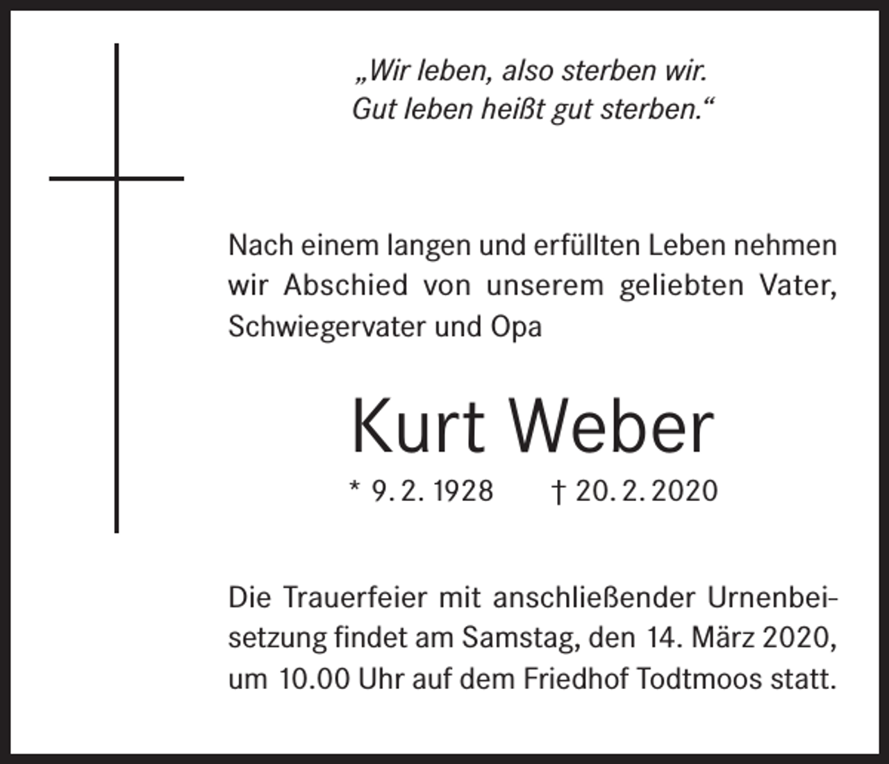 <p>„Wir leben, also sterben wir.<br />Gut leben heißt gut sterben.“</p><p>Nach einem langen und erfüllten Leben nehmen<br />wir Abschied von unserem geliebten Vater,<br />Schwiegervater und Opa</p><p>Kurt Weber</p><p>* 9. 2. 1928</p><p>† 20. 2. 2020</p><p>Die Trauerfeier mit anschließender Urnenbeisetzung findet am Samstag, den 14. März 2020,<br />um 10.00 Uhr auf dem Friedhof Todtmoos statt.</p>
