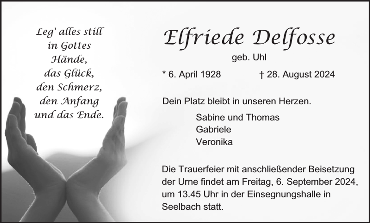 <p>Leg' alles still<br />in Gottes</p><p>Elfriede Delfosse<br />geb. Uhl</p><p>Hände,<br />das Glück,</p><p>* 6. April 1928</p><p>† 28. August 2024</p><p>den Schmerz,<br />den Anfang</p><p>Dein Platz bleibt in unseren Herzen.</p><p>und das Ende.</p><p>Sabine und Thomas<br />Gabriele<br />Veronika<br />Die Trauerfeier mit anschließender Beisetzung<br />der Urne findet am Freitag, 6. September 2024,<br />um 13.45 Uhr in der Einsegnungshalle in<br />Seelbach statt.</p>