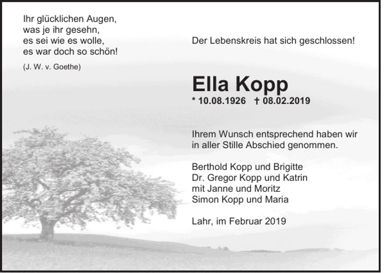 <p>Ihr glücklichen Augen,<br />was je ihr gesehn,<br />es sei wie es wolle,<br />es war doch so schön!</p><p>Der Lebenskreis hat sich geschlossen!</p><p>(J. W. v. Goethe)</p><p>Ella Kopp<br />* 10.08.1926  08.02.2019<br />Ihrem Wunsch entsprechend haben wir<br />in aller Stille Abschied genommen.<br />Berthold Kopp und Brigitte<br />Dr. Gregor Kopp und Katrin<br />mit Janne und Moritz<br />Simon Kopp und Maria<br />Lahr, im Februar 2019</p>
