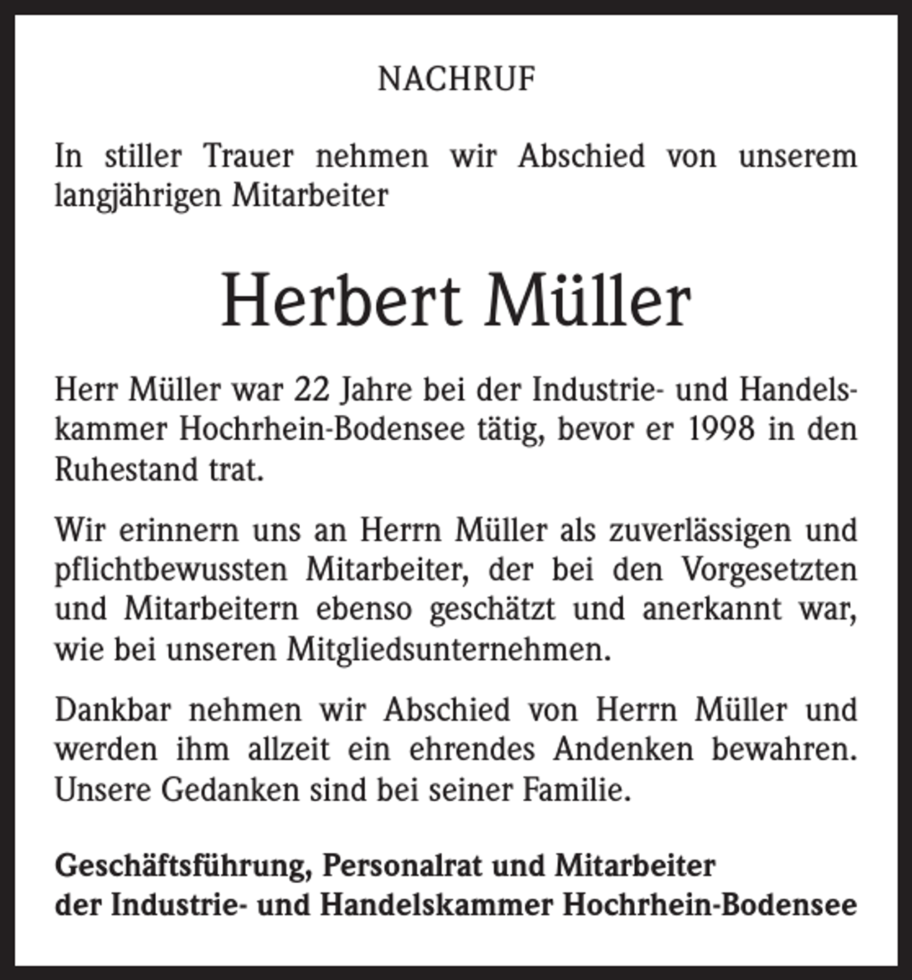 <p>Nachruf<br />In stiller Trauer nehmen wir Abschied von unserem<br />l­angjährigen Mitarbeiter</p><p>Herbert Müller<br />Herr Müller war 22 Jahre bei der Industrie- und Handelskammer Hochrhein-Bodensee tätig, bevor er 1998 in den<br />Ruhestand trat.<br />Wir erinnern uns an Herrn Müller als zuverlässigen und<br />pflichtbewussten Mitarbeiter, der bei den Vorgesetzten<br />und Mitarbeitern ebenso geschätzt und anerkannt war,<br />wie bei unseren Mitgliedsunternehmen.<br />Dankbar nehmen wir Abschied von Herrn Müller und<br />werden ihm allzeit ein ehrendes Andenken bewahren.<br />Unsere Gedanken sind bei seiner Familie.<br />Geschäftsführung, Personalrat und Mitarbeiter<br />der Industrie- und Handelskammer Hochrhein-Bodensee</p>