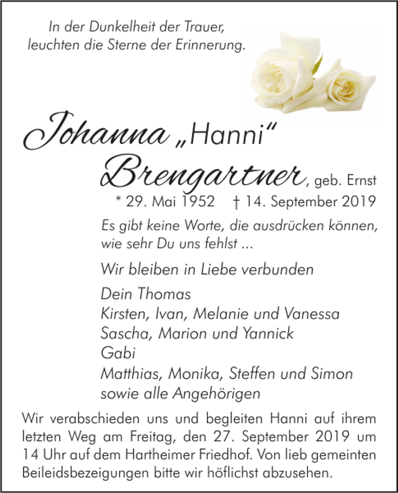 <p>In der Dunkelheit der Trauer,<br />leuchten die Sterne der Erinnerung.</p><p>Johanna „Hanni“<br />Brengartner<br />* 29. Mai 1952</p><p>, geb. Ernst<br />† 14. September 2019</p><p>Es gibt keine Worte, die ausdrücken können,<br />wie sehr Du uns fehlst ...</p><p>Wir bleiben in Liebe verbunden<br />Dein Thomas<br />Kirsten, Ivan, Melanie und Vanessa<br />Sascha, Marion und Yannick<br />Gabi<br />Matthias, Monika, Steffen und Simon<br />sowie alle Angehörigen<br />Wir verabschieden uns und begleiten Hanni auf ihrem<br />letzten Weg am Freitag, den 27. September 2019 um<br />14 Uhr auf dem Hartheimer Friedhof. Von lieb gemeinten<br />Beileidsbezeigungen bitte wir höflichst abzusehen.</p>