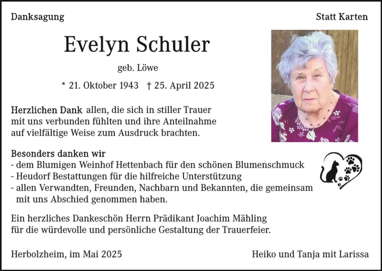 <p>geb. Löwe<br />* 21. Oktober 1943 † 25. April 2025<br />allen, die sich in stiller Trauer<br />mit uns verbunden fühlten und ihre Anteilnahme<br />auf vielfältige Weise zum Ausdruck brachten.<br />- dem Blumigen Weinhof Hettenbach für den schönen Blumenschmuck<br />- Heudorf Bestattungen für die hilfreiche Unterstützung<br />- allen Verwandten, Freunden, Nachbarn und Bekannten, die gemeinsam<br />mit uns Abschied genommen haben.<br />Ein herzliches Dankeschön Herrn Prädikant Joachim Mähling<br />für die würdevolle und persönliche Gestaltung der Trauerfeier.<br />Herbolzheim, im Mai 2025</p><p>Heiko und Tanja mit Larissa</p>