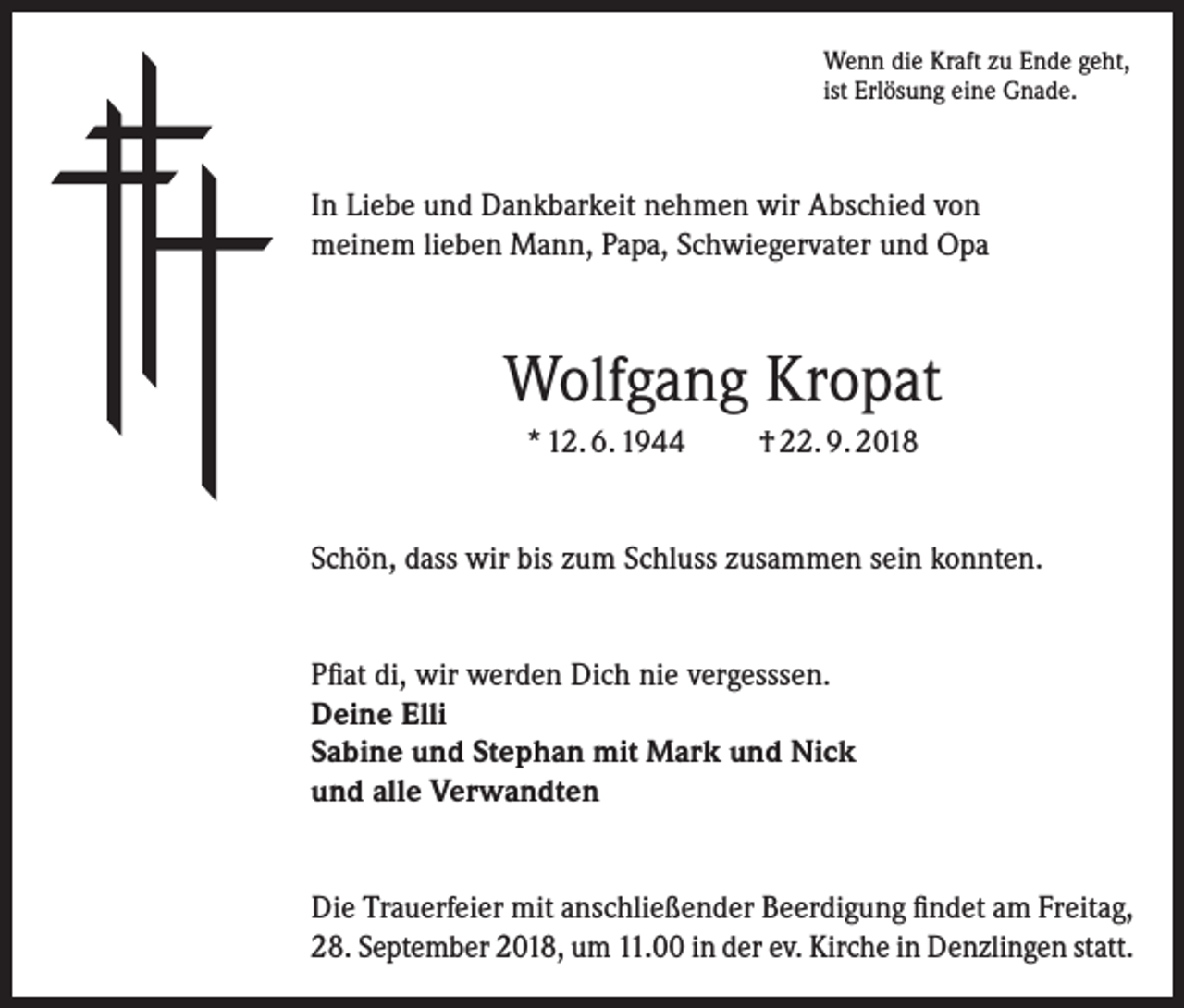<p>Wenn die Kraft zu Ende geht,<br />ist Erlösung eine Gnade.</p><p>In Liebe und Dankbarkeit nehmen wir Abschied von<br />meinem lieben Mann, Papa, Schwiegervater und Opa</p><p>Wolfgang Kropat<br />* 12. 6. 1944</p><p>† 22. 9. 2018</p><p>Schön, dass wir bis zum Schluss zusammen sein konnten.<br />Pfiat di, wir werden Dich nie vergesssen.<br />Deine Elli<br />Sabine und Stephan mit Mark und Nick<br />und alle Verwandten<br />Die Trauerfeier mit anschließender Beerdigung findet am Freitag,<br />28. September 2018, um 11.00 in der ev. Kirche in Denzlingen statt.</p>