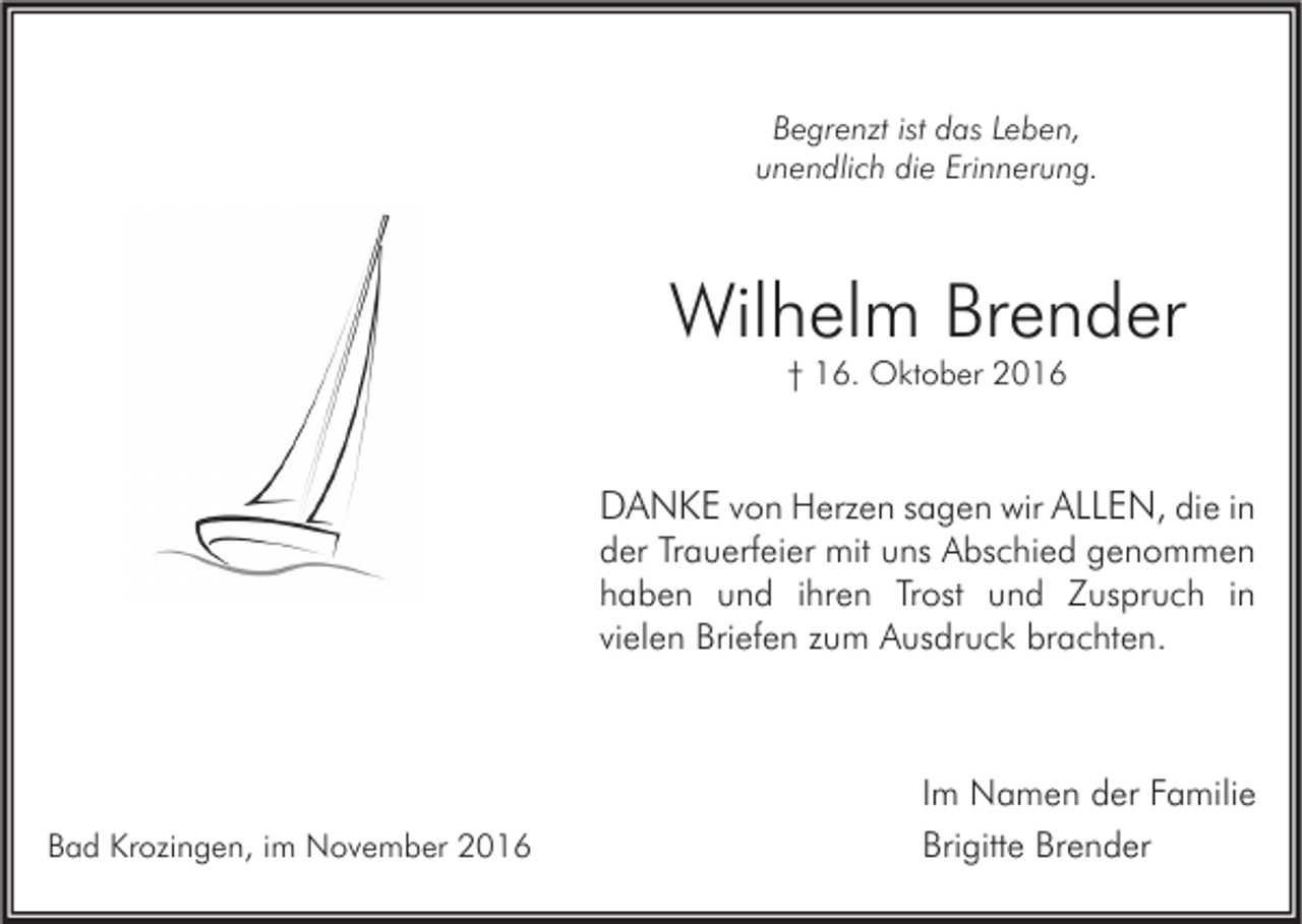 <p>Begrenzt ist das Leben,<br />unendlich die Erinnerung.</p><p>Wilhelm Brender<br />† 16. Oktober 2016</p><p>DANKE von Herzen sagen wir ALLEN, die in<br />der Trauerfeier mit uns Abschied genommen<br />haben und ihren Trost und Zuspruch in<br />vielen Briefen zum Ausdruck brachten.</p><p>Bad Krozingen, im November 2016</p><p>Im Namen der Familie<br />Brigitte Brender</p>