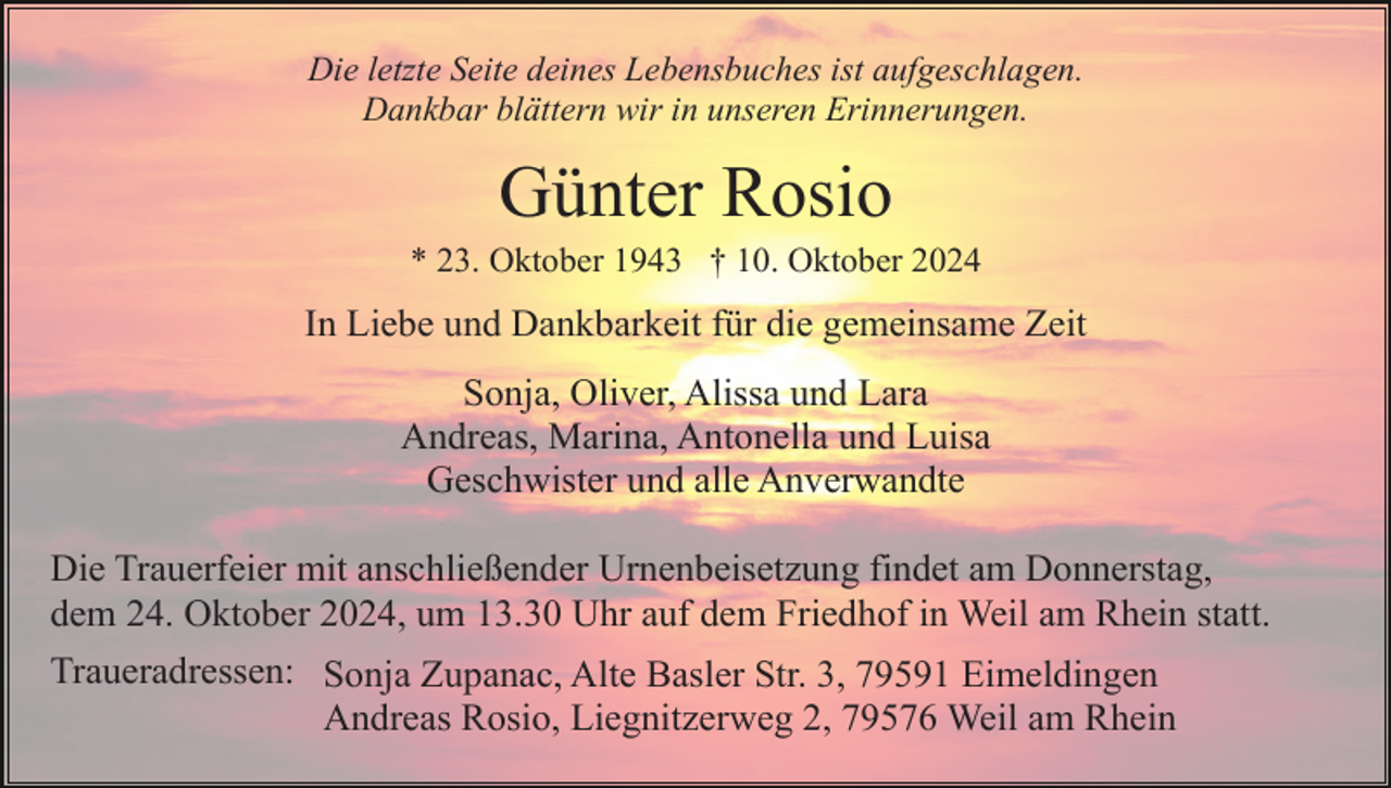 <p>Die letzte Seite deines Lebensbuches ist aufgeschlagen.<br />Dankbar blättern wir in unseren Erinnerungen.</p><p>Günter Rosio<br />* 23. Oktober 1943 † 10. Oktober 2024</p><p>In Liebe und Dankbarkeit für die gemeinsame Zeit<br />Sonja, Oliver, Alissa und Lara<br />Andreas, Marina, Antonella und Luisa<br />Geschwister und alle Anverwandte<br />Die Trauerfeier mit anschließender Urnenbeisetzung findet am Donnerstag,<br />dem 24. Oktober 2024, um 13.30 Uhr auf dem Friedhof in Weil am Rhein statt.<br />Traueradressen: Sonja Zupanac, Alte Basler Str. 3, 79591 Eimeldingen<br />Andreas Rosio, Liegnitzerweg 2, 79576 Weil am Rhein</p>