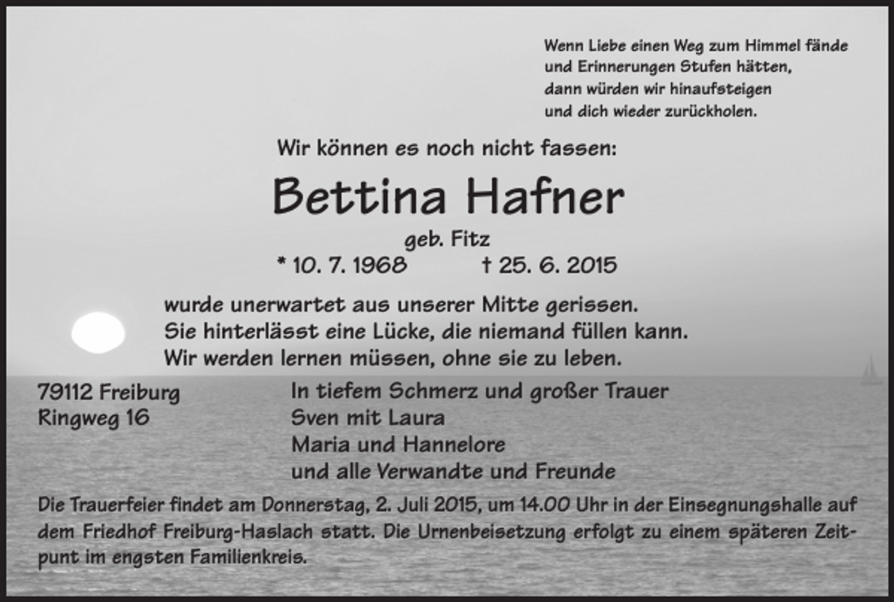 <p>Wenn Liebe einen Weg zum Himmel fände<br />und Erinnerungen Stufen hätten,<br />dann würden wir hinaufsteigen<br />und dich wieder zurückholen.</p><p>Wir können es noch nicht fassen:</p><p>Bettina Hafner<br />geb. Fitz<br />* 10. 7. 1968 † 25. 6. 2015</p><p>wurde unerwartet aus unserer Mitte gerissen.<br />Sie hinterlässt eine Lücke, die niemand füllen kann.<br />Wir werden lernen müssen, ohne sie zu leben.<br />In tiefem Schmerz und großer Trauer<br />79112 Freiburg<br />Ringweg 16<br />Sven mit Laura<br />Maria und Hannelore<br />und alle Verwandte und Freunde<br />Die Trauerfeier findet am Donnerstag, 2. Juli 2015, um 14.00 Uhr in der Einsegnungshalle auf<br />dem Friedhof Freiburg-Haslach statt. Die Urnenbeisetzung erfolgt zu einem späteren Zeitpunt im engsten Familienkreis.</p>
