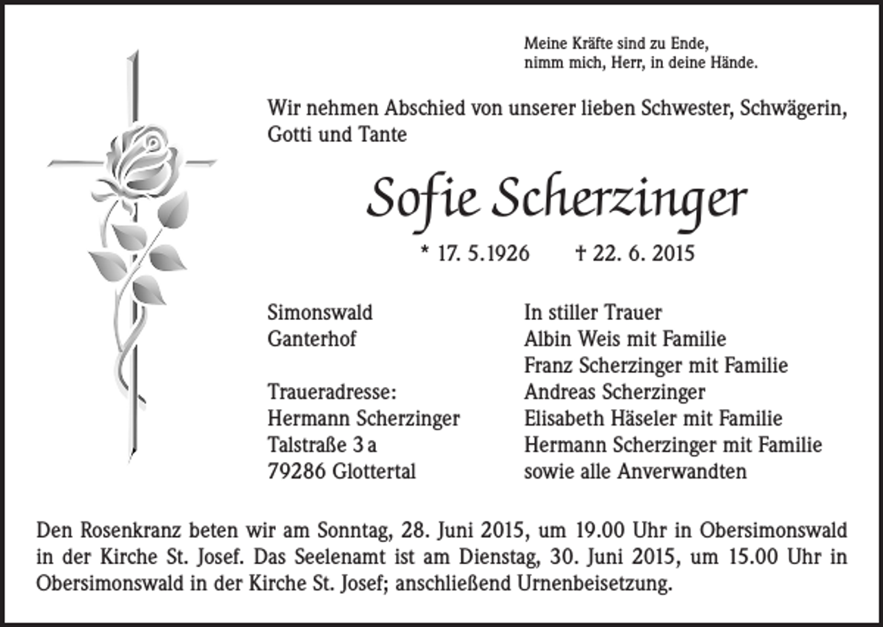 <p>Meine Kräfte sind zu Ende,<br />nimm mich, Herr, in deine Hände.</p><p>Wir nehmen Abschied von unserer lieben Schwester, Schwägerin,<br />Gotti und Tante</p><p>Sofie Scherzinger<br />* 17. 5.1926 † 22. 6. 2015<br />Simonswald<br />Ganterhof</p><p>Traueradresse:<br />Hermann Scherzinger<br />Talstraße 3 a<br />79286 Glottertal</p><p>In stiller Trauer<br />Albin Weis mit Familie<br />Franz Scherzinger mit Familie<br />Andreas Scherzinger<br />Elisabeth Häseler mit Familie<br />Hermann Scherzinger mit Familie<br />sowie alle Anverwandten</p><p>Den Rosenkranz beten wir am Sonntag, 28. Juni 2015, um 19.00 Uhr in Obersimonswald<br />in der Kirche St. Josef. Das Seelenamt ist am Dienstag, 30. Juni 2015, um 15.00 Uhr in<br />­Obersimonswald in der Kirche St. Josef; anschließend Urnenbeisetzung.</p>