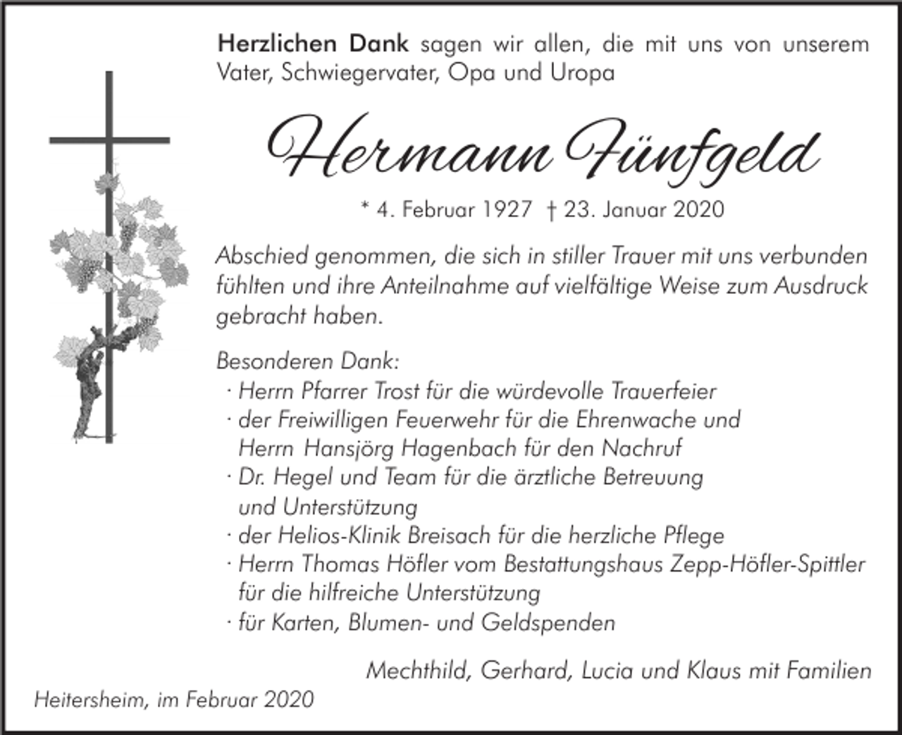 <p>Herzlichen Dank sagen wir allen, die mit uns von unserem<br />Vater, Schwiegervater, Opa und Uropa</p><p>Hermann Fünfgeld<br />* 4. Februar 1927 † 23. Januar 2020</p><p>Abschied genommen, die sich in stiller Trauer mit uns verbunden<br />fühlten und ihre Anteilnahme auf vielfältige Weise zum Ausdruck<br />gebracht haben.<br />Besonderen Dank:<br />· Herrn Pfarrer Trost für die würdevolle Trauerfeier<br />· der Freiwilligen Feuerwehr für die Ehrenwache und<br />Herrn Hansjörg Hagenbach für den Nachruf<br />· Dr. Hegel und Team für die ärztliche Betreuung<br />und Unterstützung<br />· der Helios-Klinik Breisach für die herzliche Pflege<br />· Herrn Thomas Höfler vom Bestattungshaus Zepp-Höfler-Spittler<br />für die hilfreiche Unterstützung<br />· für Karten, Blumen- und Geldspenden</p><p>Mechthild, Gerhard, Lucia und Klaus mit Familien<br />Heitersheim, im Februar 2020</p>