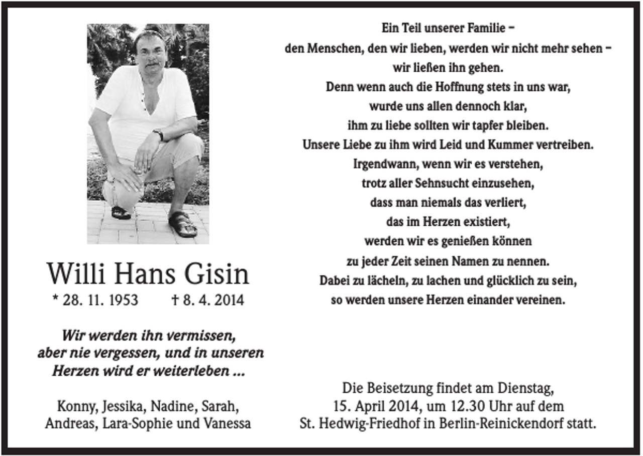 <p>Willi Hans Gisin<br />* 28. 11. 1953</p><p>† 8. 4. 2014</p><p>Ein Teil unserer Familie –<br />den Menschen, den wir lieben, werden wir nicht mehr sehen –<br />wir ließen ihn gehen.<br />Denn wenn auch die Hoffnung stets in uns war,<br />wurde uns allen dennoch klar,<br />ihm zu liebe sollten wir tapfer bleiben.<br />Unsere Liebe zu ihm wird Leid und Kummer vertreiben.<br />Irgendwann, wenn wir es verstehen,<br />trotz aller Sehnsucht einzusehen,<br />dass man niemals das verliert,<br />das im Herzen existiert,<br />werden wir es genießen können<br />zu jeder Zeit seinen Namen zu nennen.<br />Dabei zu lächeln, zu lachen und glücklich zu sein,<br />so werden unsere Herzen einander vereinen.</p><p>Wir werden ihn vermissen,<br />aber nie vergessen, und in unseren<br />Herzen wird er weiterleben …<br />Konny, Jessika, Nadine, Sarah,<br />Andreas, Lara-Sophie und Vanessa</p><p>Die Beisetzung findet am Dienstag,<br />15. April 2014, um 12.30 Uhr auf dem<br />St. Hedwig-Friedhof in Berlin-Reinickendorf statt.</p>