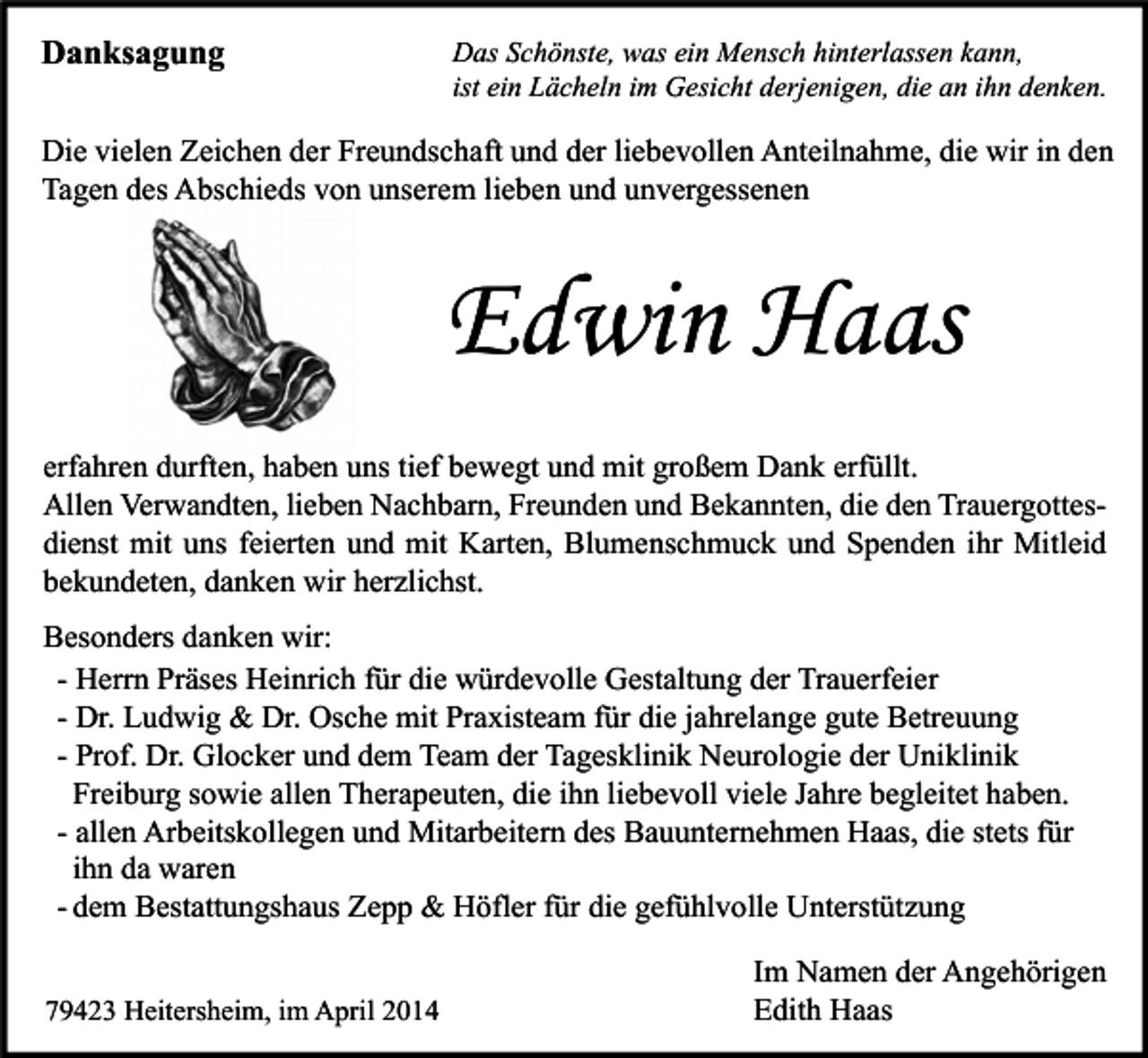<p>Danksagung</p><p>Das Schönste, was ein Mensch hinterlassen kann,<br />ist ein Lächeln im Gesicht derjenigen, die an ihn denken.</p><p>Die vielen Zeichen der Freundschaft und der liebevollen Anteilnahme, die wir in den<br />Tagen des Abschieds von unserem lieben und unvergessenen</p><p>Edwin Haas<br />erfahren durften, haben uns tief bewegt und mit großem Dank erfüllt.<br />Allen Verwandten, lieben Nachbarn, Freunden und Bekannten, die den Trauergottesdienst mit uns feierten und mit Karten, Blumenschmuck und Spenden ihr Mitleid<br />bekundeten, danken wir herzlichst.<br />Besonders danken wir:<br />- Herrn Präses Heinrich für die würdevolle Gestaltung der Trauerfeier<br />- Dr. Ludwig &amp; Dr. Osche mit Praxisteam für die jahrelange gute Betreuung<br />- Prof. Dr. Glocker und dem Team der Tagesklinik Neurologie der Uniklinik<br />Freiburg sowie allen Therapeuten, die ihn liebevoll viele Jahre begleitet haben.<br />- allen Arbeitskollegen und Mitarbeitern des Bauunternehmen Haas, die stets für<br />ihn da waren<br />- dem Bestattungshaus Zepp &amp; Höfler für die gefühlvolle Unterstützung<br />79423 Heitersheim, im April 2014</p><p>Im Namen der Angehörigen<br />Edith Haas</p>