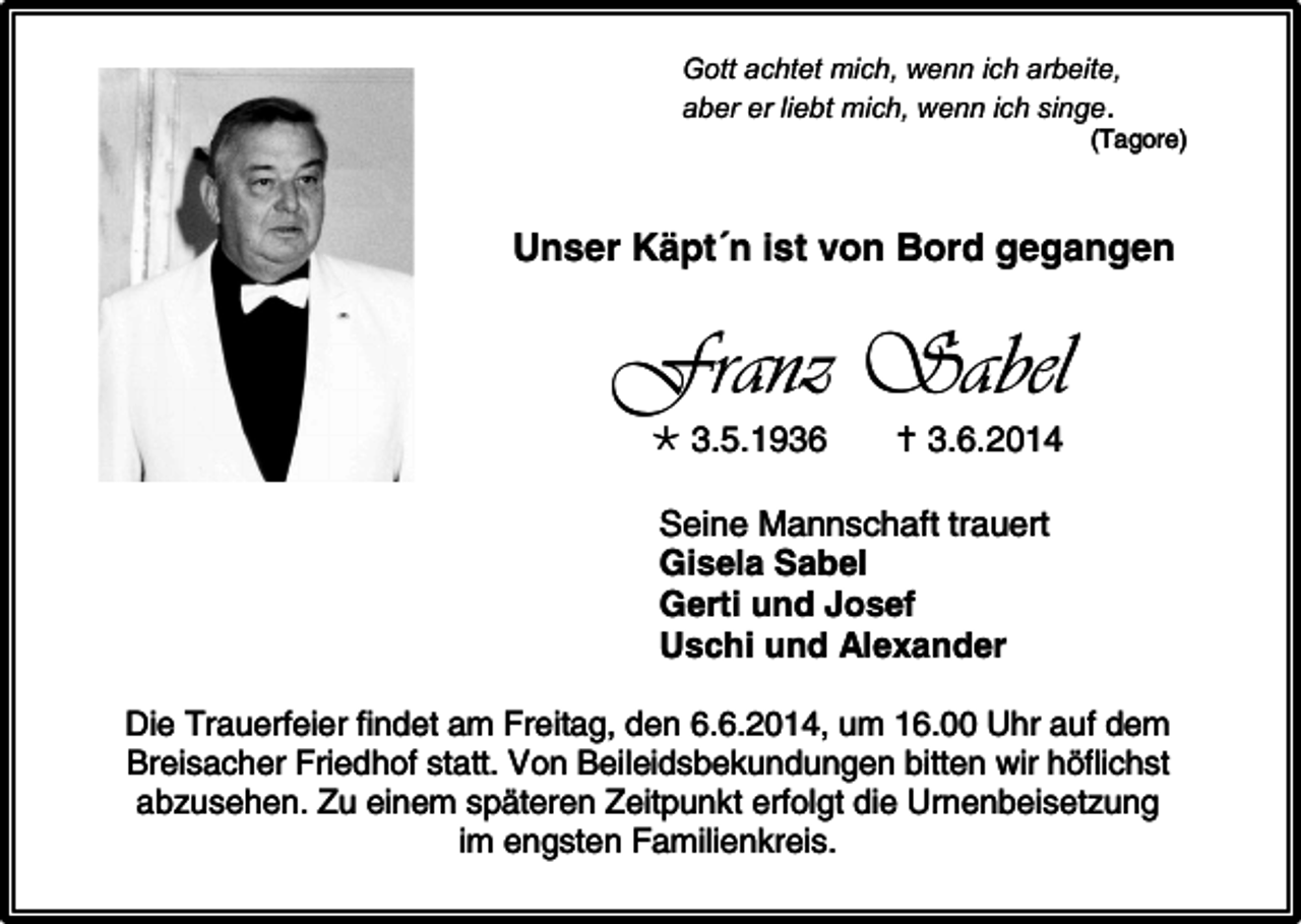 <p>Gott achtet mich, wenn ich arbeite,<br />aber er liebt mich, wenn ich singe.</p><p>(Tagore)</p><p>Unser Käpt´n ist von Bord gegangen</p><p>Franz Sabel<br /> 3.5.1936</p><p> 3.6.2014</p><p>Seine Mannschaft trauert<br />Gisela Sabel<br />Gerti und Josef<br />Uschi und Alexander<br />Die Trauerfeier findet am Freitag, den 6.6.2014, um 16.00 Uhr auf dem<br />Breisacher Friedhof statt. Von Beileidsbekundungen bitten wir höflichst<br />abzusehen. Zu einem späteren Zeitpunkt erfolgt die Urnenbeisetzung<br />im engsten Familienkreis.</p>