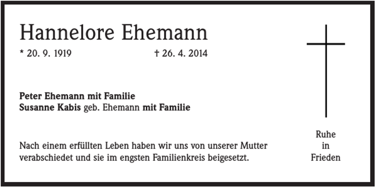<p>Hannelore Ehemann<br />* 20. 9. 1919</p><p>† 26. 4. 2014</p><p>Peter Ehemann mit Familie<br />Susanne Kabis geb. Ehemann mit Familie</p><p>Nach einem erfüllten Leben haben wir uns von unserer Mutter<br />verabschiedet und sie im engsten Familienkreis beigesetzt.</p><p>Ruhe<br />in<br />Frieden</p>