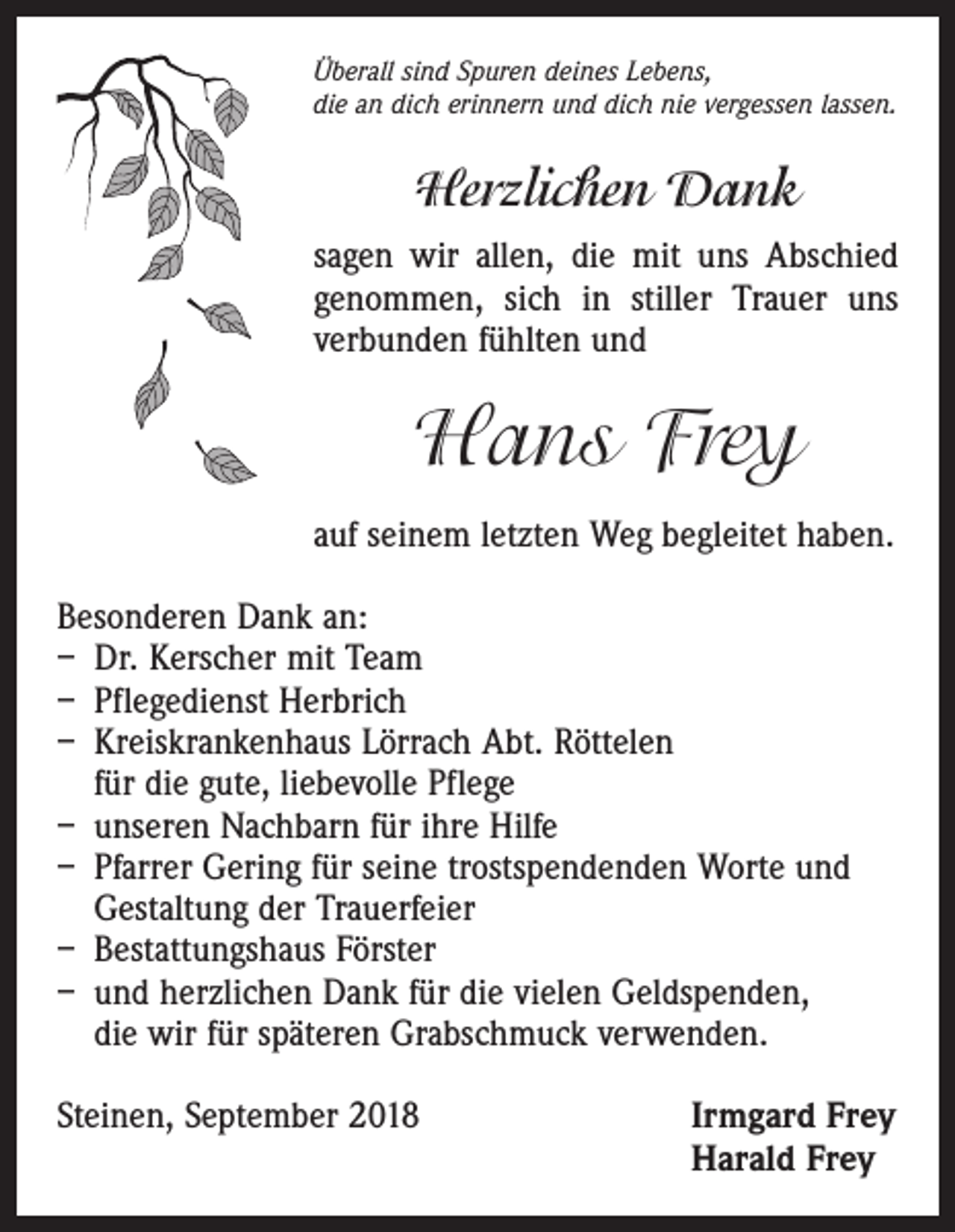 <p>Überall sind Spuren deines Lebens,<br />die an dich erinnern und dich nie vergessen lassen.</p><p>Herzlichen Dank<br />sagen wir allen, die mit uns Abschied<br />genommen, sich in stiller Trauer uns<br />verbunden fühlten und</p><p>Hans Frey<br />auf seinem letzten Weg begleitet haben.<br />Besonderen Dank an:<br />– Dr. Kerscher mit Team<br />– Pflegedienst Herbrich<br />– Kreiskrankenhaus Lörrach Abt. Röttelen<br />für die gute, liebevolle Pflege<br />– unseren Nachbarn für ihre Hilfe<br />– Pfarrer Gering für seine trostspendenden Worte und<br />Gestaltung der Trauerfeier<br />– Bestattungshaus Förster<br />– und herzlichen Dank für die vielen Geldspenden,<br />die wir für späteren Grabschmuck verwenden.<br />Steinen, September 2018</p><p>I rmgard Frey<br />Harald Frey</p>