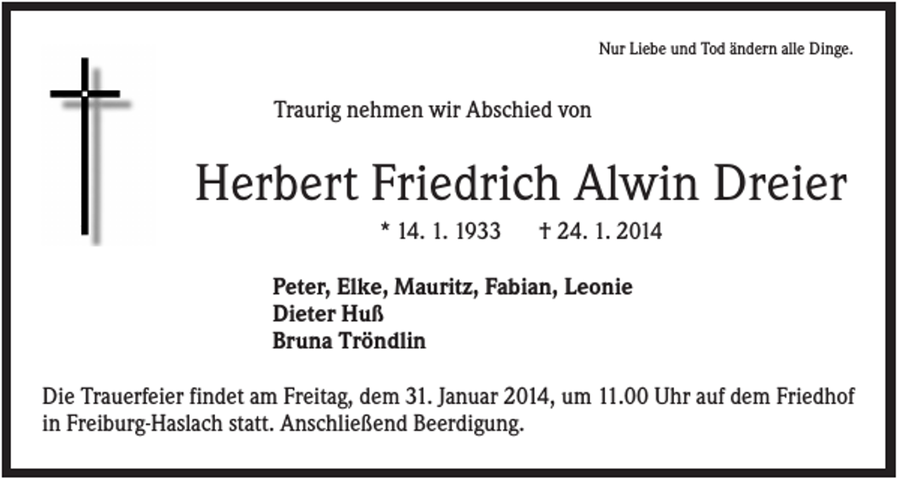 <p>Nur Liebe und Tod ändern alle Dinge.</p><p>Traurig nehmen wir Abschied von</p><p>Herbert Friedrich Alwin Dreier<br />* 14. 1. 1933</p><p>† 24. 1. 2014</p><p>Peter, Elke, Mauritz, Fabian, Leonie<br />Dieter Huß<br />Bruna Tröndlin<br />Die Trauerfeier findet am Freitag, dem 31. Januar 2014, um 11.00 Uhr auf dem Friedhof<br />in Freiburg-Haslach statt. Anschließend Beerdigung.</p>