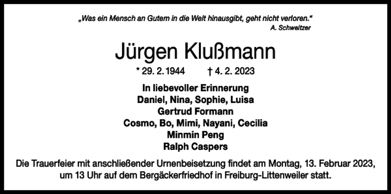 <p>„Was ein Mensch an Gutem in die Welt hinausgibt, geht nicht verloren.“<br />A. Schweitzer</p><p>Jürgen Klußmann<br />* 29. 2. 1944</p><p>† 4. 2. 2023</p><p>In liebevoller Erinnerung<br />Daniel, Nina, Sophie, Luisa<br />Gertrud Formann<br />Cosmo, Bo, Mimi, Nayani, Cecilia<br />Minmin Peng<br />Ralph Caspers<br />Die Trauerfeier mit anschließender Urnenbeisetzung findet am Montag, 13. Februar 2023,<br />um 13 Uhr auf dem Bergäckerfriedhof in Freiburg-Littenweiler statt.</p>