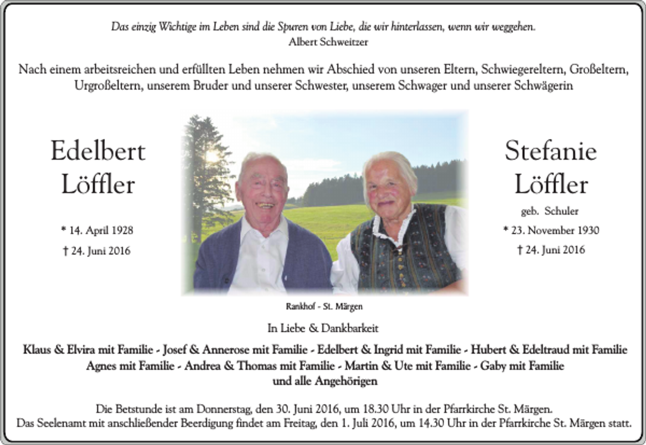 <p>Das einzig Wichtige im Leben sind die Spuren von Liebe, die wir hinterlassen, wenn wir weggehen.<br />Albert Schweitzer</p><p>Nach einem arbeitsreichen und erfüllten Leben nehmen wir Abschied von unseren Eltern, Schwiegereltern, Großeltern,<br />Urgroßeltern, unserem Bruder und unserer Schwester, unserem Schwager und unserer Schwägerin</p><p>Edelbert<br />Löffler</p><p>Stefanie<br />Löffler</p><p>* 14. April 1928</p><p>* 23. November 1930</p><p>24. Juni 2016</p><p>24. Juni 2016</p><p>geb. Schuler</p><p>Rankhof - St. Märgen</p><p>In Liebe &amp; Dankbarkeit</p><p>Klaus &amp; Elvira mit Familie - Josef &amp; Annerose mit Familie - Edelbert &amp; Ingrid mit Familie - Hubert &amp; Edeltraud mit Familie<br />Agnes mit Familie - Andrea &amp; Thomas mit Familie - Martin &amp; Ute mit Familie - Gaby mit Familie<br />und alle Angehörigen<br />Die Betstunde ist am Donnerstag, den 30. Juni 2016, um 18.30 Uhr in der Pfarrkirche St. Märgen.<br />Das Seelenamt mit anschließender Beerdigung findet am Freitag, den 1. Juli 2016, um 14.30 Uhr in der Pfarrkirche St. Märgen statt.</p>