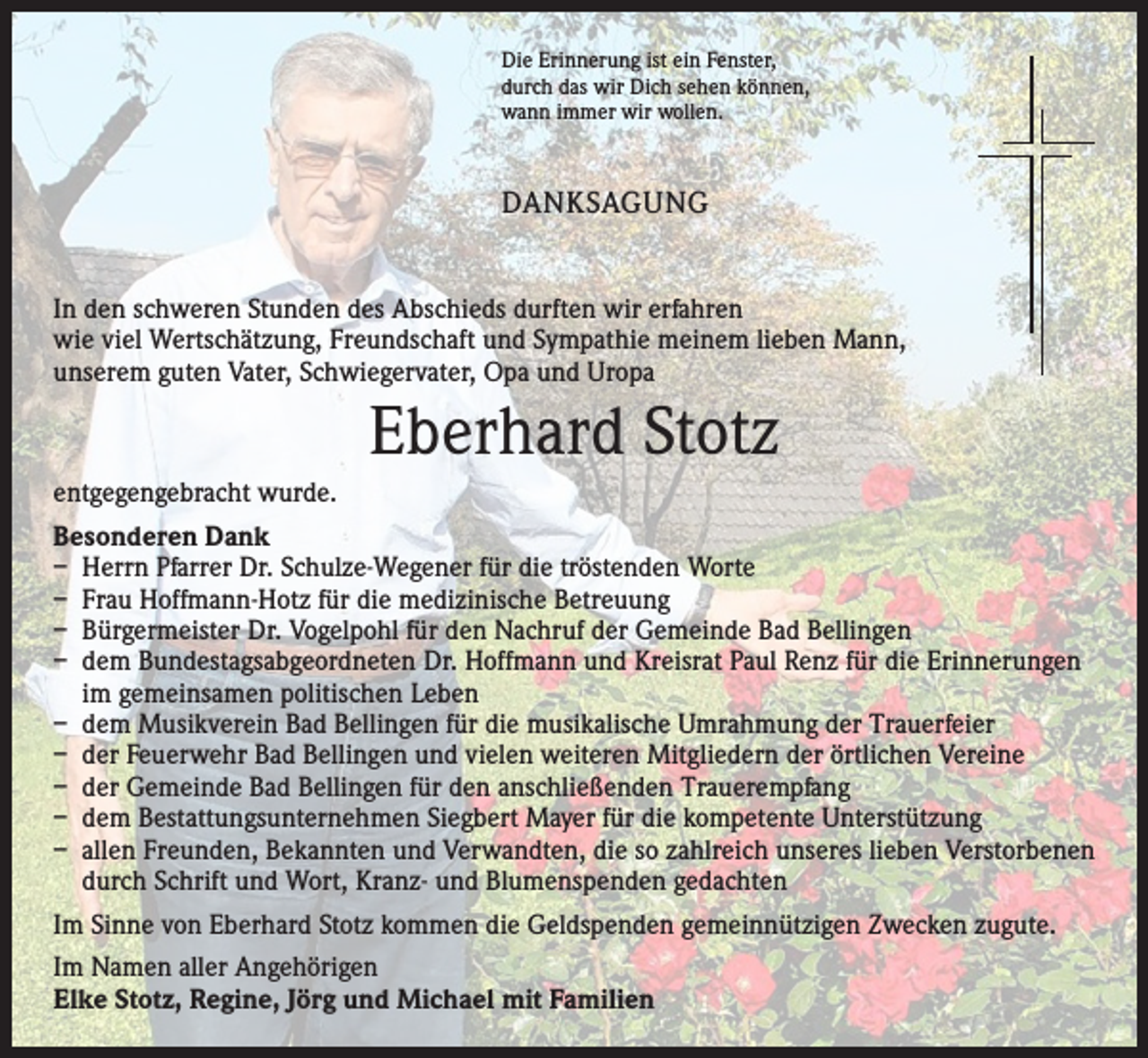 <p>Die Erinnerung ist ein Fenster,<br />durch das wir Dich sehen können,<br />wann immer wir wollen.</p><p>DANKSAGUNG<br />In den schweren Stunden des Abschieds durften wir erfahren<br />wie viel Wertschätzung, Freundschaft und Sympathie meinem lieben Mann,<br />unserem guten Vater, Schwiegervater, Opa und Uropa</p><p>Eberhard Stotz<br />entgegengebracht wurde.<br />Besonderen Dank<br />– Herrn Pfarrer Dr. Schulze-Wegener für die tröstenden Worte<br />– Frau Hoffmann-Hotz für die medizinische Betreuung<br />– Bürgermeister Dr. Vogelpohl für den Nachruf der Gemeinde Bad Bellingen<br />– dem Bundestagsabgeordneten Dr. Hoffmann und Kreisrat Paul Renz für die Erinnerungen<br />im gemeinsamen politischen Leben<br />– dem Musikverein Bad Bellingen für die musikalische Umrahmung der Trauerfeier<br />– der Feuerwehr Bad Bellingen und vielen weiteren Mitgliedern der örtlichen Vereine<br />– der Gemeinde Bad Bellingen für den anschließenden Trauerempfang<br />– dem Bestattungsunternehmen Siegbert Mayer für die kompetente Unterstützung<br />– allen Freunden, Bekannten und Verwandten, die so zahlreich unseres lieben Verstorbenen<br />durch Schrift und Wort, Kranz- und Blumenspenden gedachten<br />Im Sinne von Eberhard Stotz kommen die Geldspenden gemeinnützigen Zwecken zugute.<br />Im Namen aller Angehörigen<br />Elke Stotz, Regine, Jörg und Michael mit Familien</p>