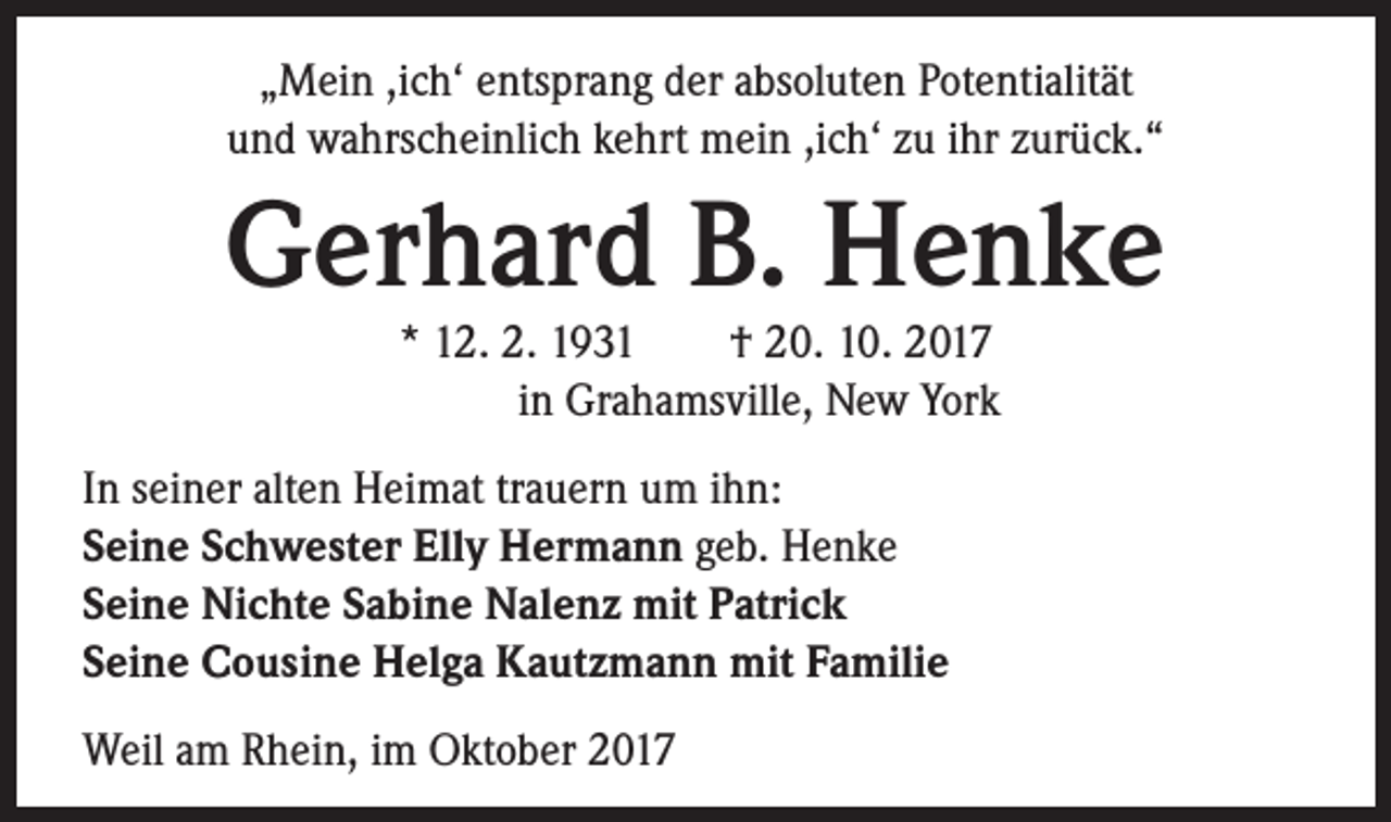 <p>„Mein ,ich‘ entsprang der absoluten Potentialität<br />und wahrscheinlich kehrt mein ,ich‘ zu ihr zurück.“</p><p>Gerhard B. Henke<br />* 12. 2. 1931 † 20. 10. 2017<br />in Grahamsville, New York</p><p>In seiner alten Heimat trauern um ihn:<br />Seine Schwester Elly Hermann geb. Henke<br />Seine Nichte Sabine Nalenz mit Patrick<br />Seine Cousine Helga Kautzmann mit Familie<br />Weil am Rhein, im Oktober 2017</p>