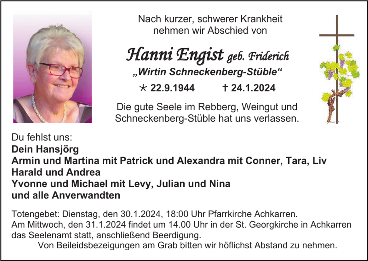 <p>Nach kurzer, schwerer Krankheit<br />nehmen wir Abschied von</p>
<p>Hanni Engist geb. Friderich<br />„Wirtin Schneckenberg-Stüble“<br />* 22.9.1944</p>
<p><span>†</span> 24.1.2024</p>
<p>Die gute Seele im Rebberg, Weingut und<br />Schneckenberg-Stüble hat uns verlassen.<br />Du fehlst uns:<br />Dein Hansjörg<br />Armin und Martina mit Patrick und Alexandra mit Conner, Tara, Liv<br />Harald und Andrea<br />Yvonne und Michael mit Levy, Julian und Nina<br />und alle Anverwandten<br />Totengebet: Dienstag, den 30.1.2024, 18:00 Uhr Pfarrkirche Achkarren.<br />Am Mittwoch, den 31.1.2024 findet um 14.00 Uhr in der St. Georgkirche in Achkarren<br />das Seelenamt statt, anschließend Beerdigung.<br />Von Beileidsbezeigungen am Grab bitten wir höflichst Abstand zu nehmen.</p>