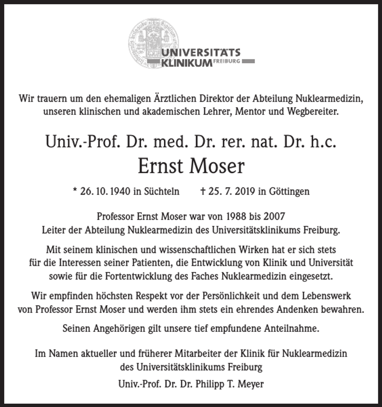 <p>Wir trauern um den ehemaligen Ärztlichen Direktor der Abteilung Nuklearmedizin,<br />unseren klinischen und akademischen Lehrer, Mentor und Wegbereiter.</p><p>Univ.-Prof. Dr. med. Dr. rer. nat. Dr. h.c.</p><p>Ernst Moser<br />* 26. 10. 1940 in Süchteln † 25. 7. 2019 in Göttingen<br />Professor Ernst Moser war von 1988 bis 2007<br />Leiter der Abteilung Nuklearmedizin des Universitätsklinikums Freiburg.<br />Mit seinem klinischen und wissenschaftlichen Wirken hat er sich stets<br />für die Interessen seiner Patienten, die Entwicklung von Klinik und Universität<br />sowie für die Fortentwicklung des Faches Nuklearmedizin eingesetzt.<br />Wir empfinden höchsten Respekt vor der Persönlichkeit und dem Lebenswerk<br />von Professor Ernst Moser und werden ihm stets ein ehrendes Andenken bewahren.<br />Seinen Angehörigen gilt unsere tief empfundene Anteilnahme.<br />Im Namen aktueller und früherer Mitarbeiter der Klinik für Nuklearmedizin<br />des Universitätsklinikums Freiburg<br />Univ.-Prof. Dr. Dr. Philipp T. Meyer</p>