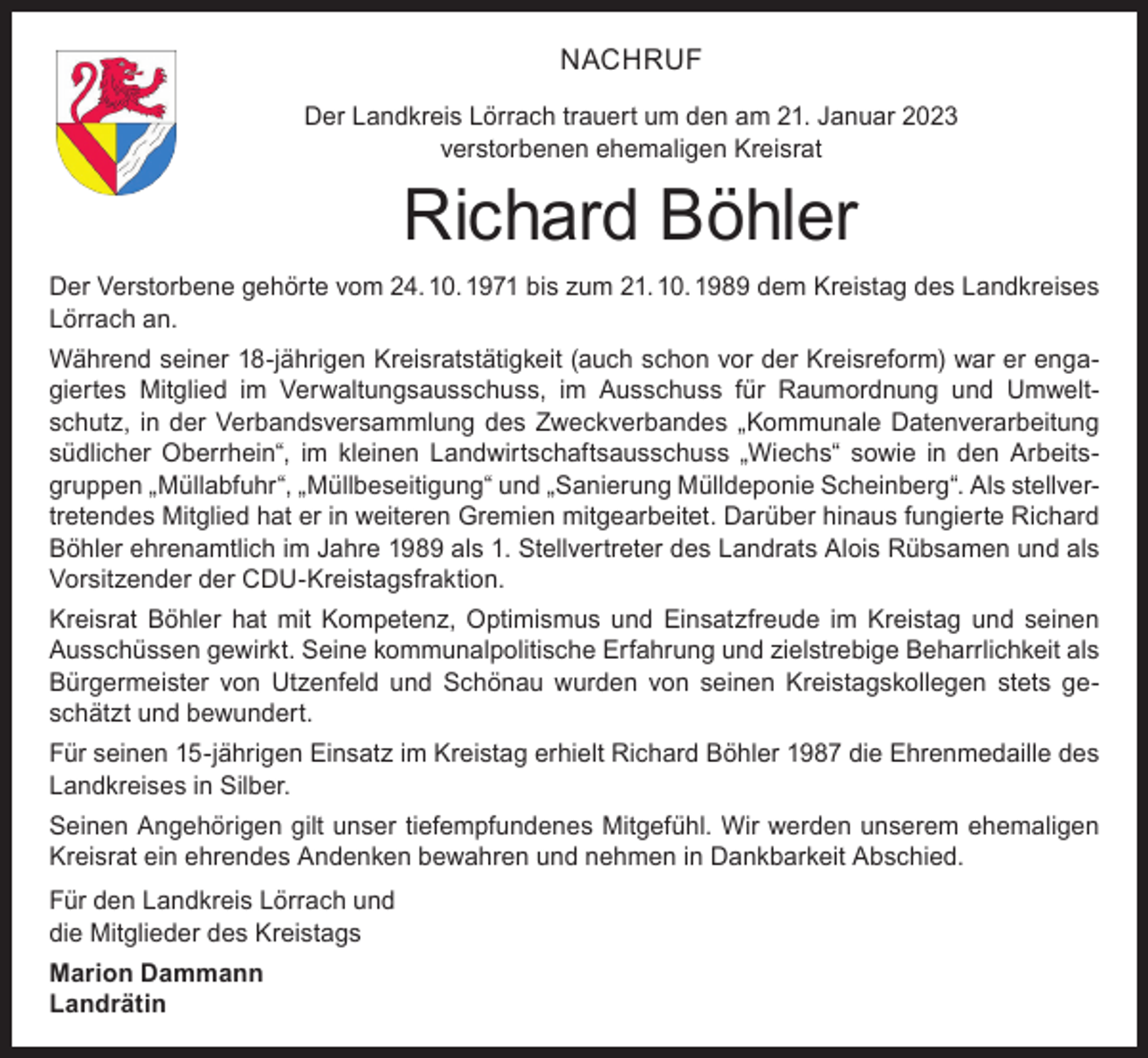<p>NACHRUF<br />Der Landkreis Lörrach trauert um den am 21. Januar 2023<br />verstorbenen ehemaligen Kreisrat</p><p>Richard Böhler</p><p>Der Verstorbene gehörte vom 24. 10. 1971 bis zum 21. 10. 1989 dem Kreistag des Landkreises<br />Lörrach an.<br />Während seiner 18-jährigen Kreisratstätigkeit (auch schon vor der Kreisreform) war er engagiertes Mitglied im Verwaltungsausschuss, im Ausschuss für Raumordnung und Umweltschutz, in der Verbandsversammlung des Zweckverbandes „Kommunale Datenverarbeitung<br />südlicher Oberrhein“, im kleinen Landwirtschaftsausschuss „Wiechs“ sowie in den Arbeitsgruppen „Müllabfuhr“, „Müllbeseitigung“ und „Sanierung Mülldeponie Scheinberg“. Als stellvertretendes Mitglied hat er in weiteren Gremien mitgearbeitet. Darüber hinaus fungierte Richard<br />Böhler ehrenamtlich im Jahre 1989 als 1. Stellvertreter des Landrats Alois Rübsamen und als<br />Vorsitzender der CDU-Kreistagsfraktion.<br />Kreisrat Böhler hat mit Kompetenz, Optimismus und Einsatzfreude im Kreistag und seinen<br />Ausschüssen gewirkt. Seine kommunalpolitische Erfahrung und zielstrebige Beharrlichkeit als<br />Bürgermeister von Utzenfeld und Schönau wurden von seinen Kreistagskollegen stets geschätzt und bewundert.<br />Für seinen 15-jährigen Einsatz im Kreistag erhielt Richard Böhler 1987 die Ehrenmedaille des<br />Landkreises in Silber.<br />Seinen Angehörigen gilt unser tiefempfundenes Mitgefühl. Wir werden unserem ehemaligen<br />Kreisrat ein ehrendes Andenken bewahren und nehmen in Dankbarkeit Abschied.<br />Für den Landkreis Lörrach und<br />die Mitglieder des Kreistags<br />Marion Dammann<br />Landrätin</p>