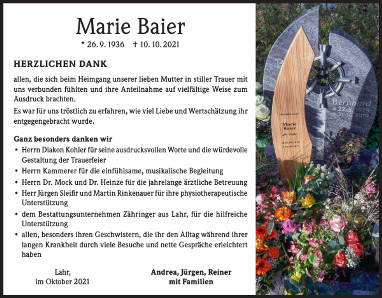 <p>Marie Baier<br />* 26. 9. 1936 † 10. 10. 2021</p><p>HERZLICHEN DANK<br />allen, die sich beim Heimgang unserer lieben Mutter in stiller Trauer mit<br />uns verbunden fühlten und ihre Anteilnahme auf vielfältige Weise zum<br />Ausdruck brachten.<br />Es war für uns tröstlich zu erfahren, wie viel Liebe und Wertschätzung ihr<br />entgegengebracht wurde.<br />Ganz besonders danken wir<br />• Herrn Diakon Kohler für seine ausdrucksvollen Worte und die würdevolle<br />Gestaltung der Trauerfeier<br />• Herrn Kammerer für die einfühlsame, musikalische Begleitung<br />• Herrn Dr. Mock und Dr. Heinze für die jahrelange ärztliche Betreuung<br />• Herr Jürgen Sleifir und Martin Rinkenauer für ihre physiotherapeutische<br />Unterstützung<br />• dem Bestattungsunternehmen Zähringer aus Lahr, für die hilfreiche<br />Unterstützung<br />• allen, besonders ihren Geschwistern, die ihr den Alltag während ihrer<br />langen Krankheit durch viele Besuche und nette Gespräche erleichtert<br />haben<br />Lahr,<br />im Oktober 2021</p><p>Andrea, Jürgen, Reiner<br />mit Familien</p>