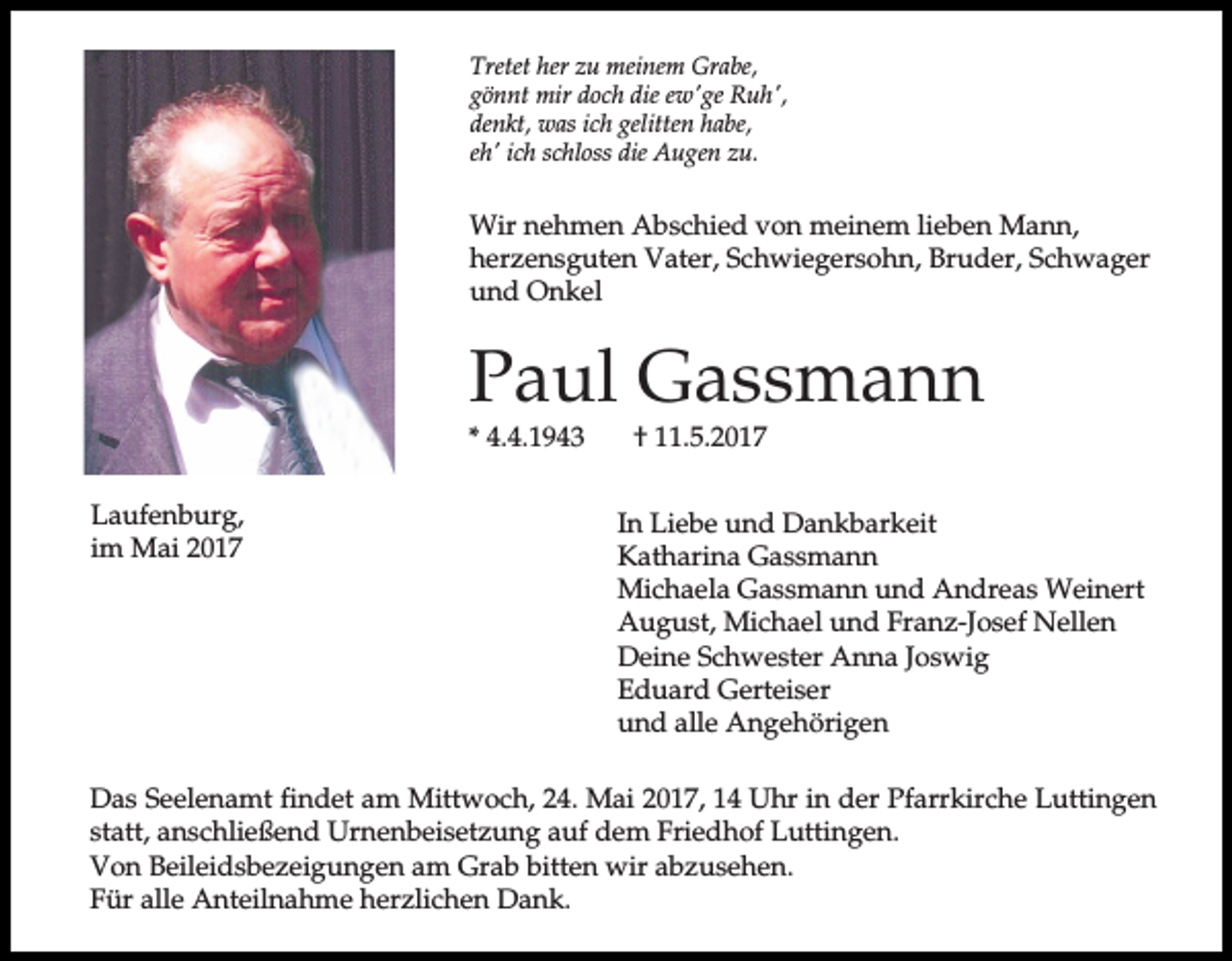<p>Tretet her zu meinem Grabe,<br />gönnt mir doch die ew'ge Ruh',<br />denkt, was ich gelitten habe,<br />eh' ich schloss die Augen zu.</p><p>Wir nehmen Abschied von meinem lieben Mann,<br />herzensguten Vater, Schwiegersohn, Bruder, Schwager<br />und Onkel</p><p>Paul Gassmann</p><p>* 4.4.1943<br />Laufenburg,<br />im Mai 2017</p><p>† 11.5.2017</p><p>In Liebe und Dankbarkeit<br />Katharina Gassmann<br />Michaela Gassmann und Andreas Weinert<br />August, Michael und Franz-Josef Nellen<br />Deine Schwester Anna Joswig<br />Eduard Gerteiser<br />und alle Angehörigen</p><p>Das Seelenamt findet am Mittwoch, 24. Mai 2017, 14 Uhr in der Pfarrkirche Luttingen<br />statt, anschließend Urnenbeisetzung auf dem Friedhof Luttingen.<br />Von Beileidsbezeigungen am Grab bitten wir abzusehen.<br />Für alle Anteilnahme herzlichen Dank.</p>