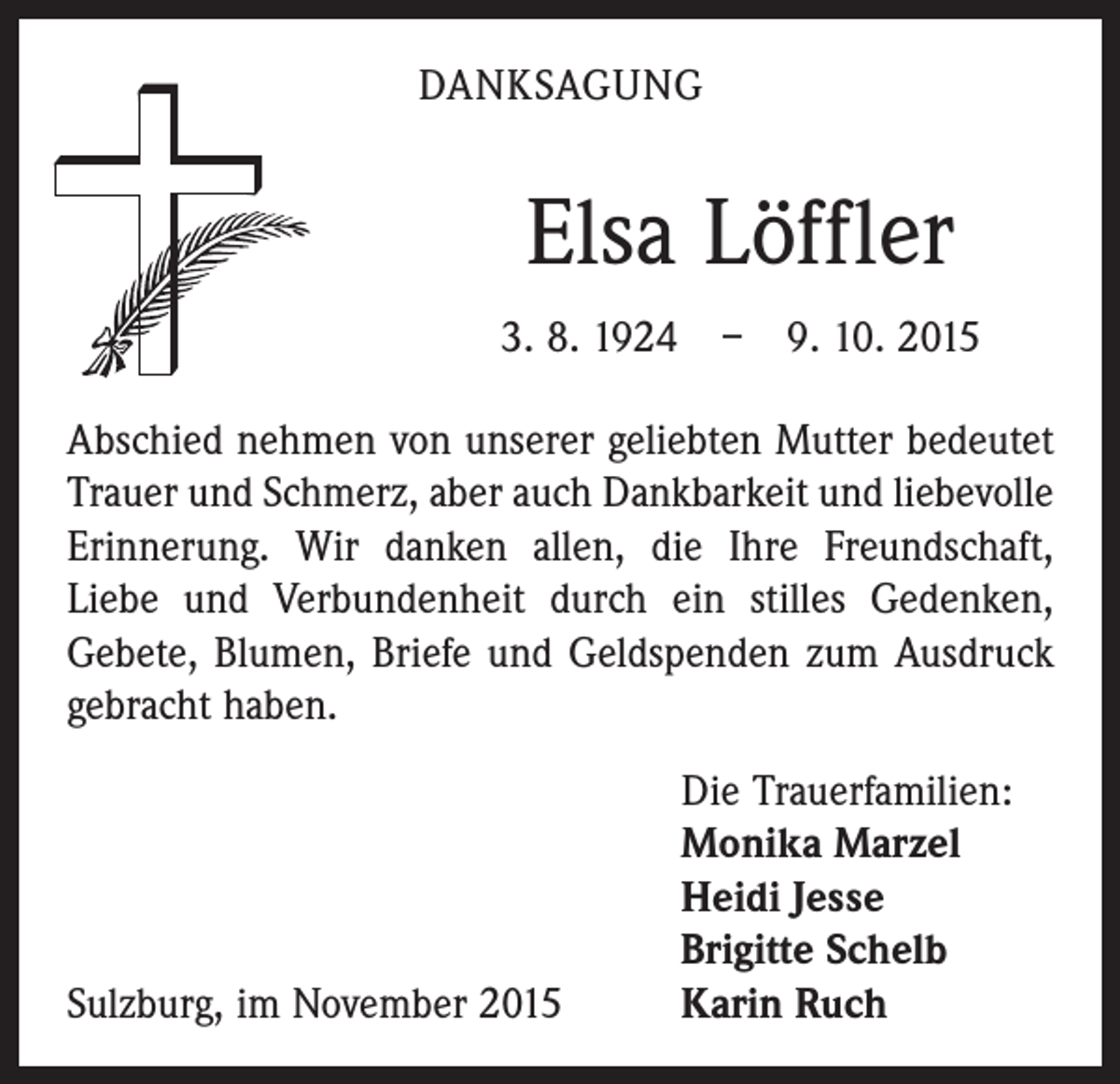 <p>DANKSAGUNG</p><p>Elsa Löffler<br />3. 8. 1924 – 9. 10. 2015<br />Abschied nehmen von unserer geliebten Mutter bedeutet<br />Trauer und Schmerz, aber auch Dankbarkeit und liebevolle<br />Erinnerung. Wir danken allen, die Ihre Freundschaft,<br />­Liebe und Verbundenheit durch ein stilles Gedenken,<br />Gebete, Blumen, Briefe und Geldspenden zum Ausdruck<br />gebracht haben.</p><p>Sulzburg, im November 2015</p><p>Die Trauerfamilien:<br />Monika Marzel<br />Heidi Jesse<br />Brigitte Schelb<br />Karin Ruch</p>