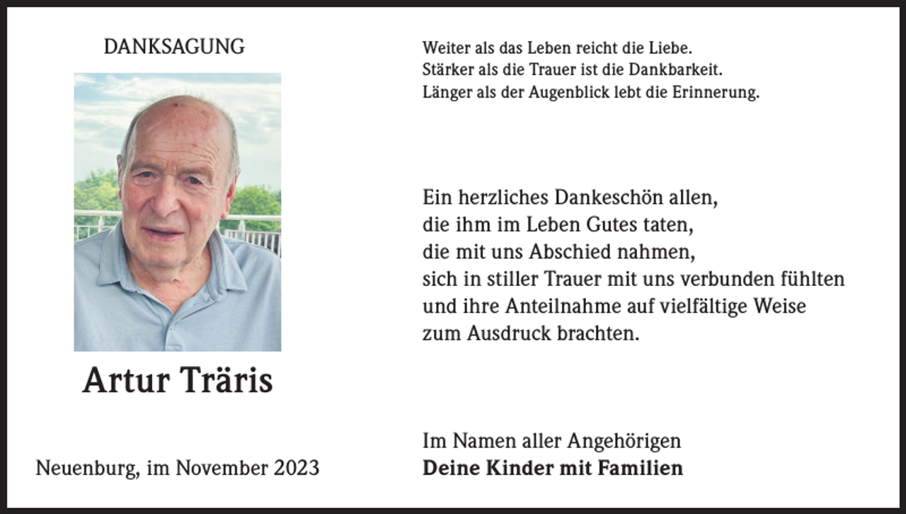 <p>DANKSAGUNG</p><p>eiter als das Leben reicht die Liebe.<br />W<br />Stärker als die Trauer ist die Dankbarkeit.<br />Länger als der Augenblick lebt die Erinnerung.</p><p>Ein herzliches Dankeschön allen,<br />die ihm im Leben Gutes taten,<br />die mit uns Abschied nahmen,<br />sich in stiller Trauer mit uns verbunden fühlten<br />und ihre Anteilnahme auf vielfältige Weise<br />zum Ausdruck brachten.</p><p>Artur Träris<br />Im Namen aller Angehörigen<br />Deine Kinder mit Familien<br />Neuenburg, im November 2023</p>