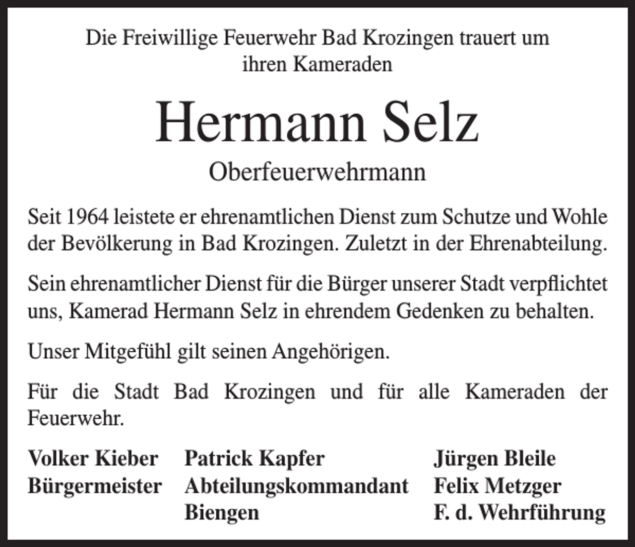 <p>Die Freiwillige Feuerwehr Bad Krozingen trauert um<br />ihren Kameraden</p><p>Hermann Selz<br />Oberfeuerwehrmann<br />Seit 1964 leistete er ehrenamtlichen Dienst zum Schutze und Wohle<br />der Bevölkerung in Bad Krozingen. Zuletzt in der Ehrenabteilung.<br />Sein ehrenamtlicher Dienst für die Bürger unserer Stadt verpflichtet<br />uns, Kamerad Hermann Selz in ehrendem Gedenken zu behalten.<br />Unser Mitgefühl gilt seinen Angehörigen.<br />Für die Stadt Bad Krozingen und für alle Kameraden der<br />Feuerwehr.<br />Volker Kieber Patrick Kapfer<br />Jürgen Bleile<br />Bürgermeister Abteilungskommandant Felix Metzger</p><p>Biengen<br />F. d. Wehrführung</p>