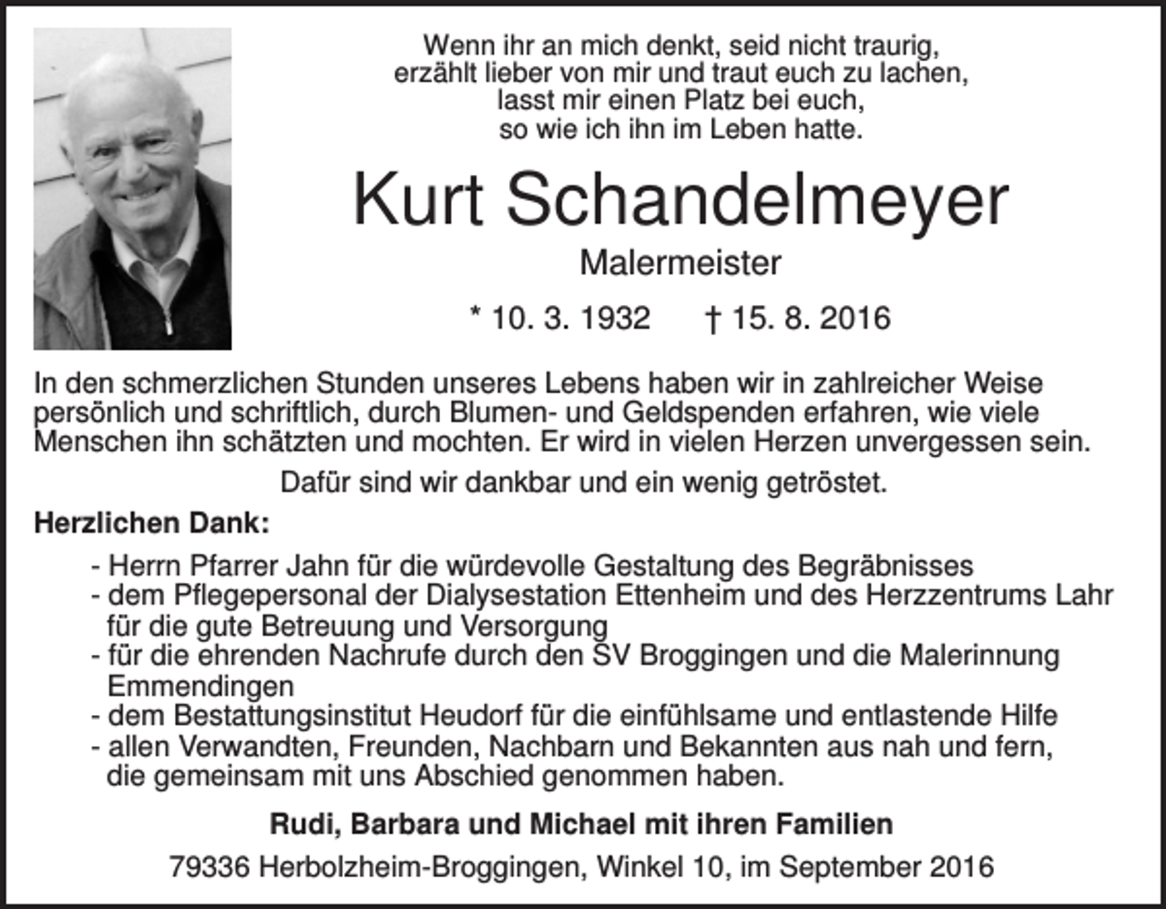 <p>Wenn ihr an mich denkt, seid nicht traurig,<br />erzählt lieber von mir und traut euch zu lachen,<br />lasst mir einen Platz bei euch,<br />so wie ich ihn im Leben hatte.</p><p>Kurt Schandelmeyer<br />Malermeister<br />* 10. 3. 1932</p><p>† 15. 8. 2016</p><p>In den schmerzlichen Stunden unseres Lebens haben wir in zahlreicher Weise<br />persönlich und schriftlich, durch Blumen- und Geldspenden erfahren, wie viele<br />Menschen ihn schätzten und mochten. Er wird in vielen Herzen unvergessen sein.<br />Dafür sind wir dankbar und ein wenig getröstet.<br />Herzlichen Dank:<br />- Herrn Pfarrer Jahn für die würdevolle Gestaltung des Begräbnisses<br />- dem Pflegepersonal der Dialysestation Ettenheim und des Herzzentrums Lahr<br />für die gute Betreuung und Versorgung<br />- für die ehrenden Nachrufe durch den SV Broggingen und die Malerinnung<br />Emmendingen<br />- dem Bestattungsinstitut Heudorf für die einfühlsame und entlastende Hilfe<br />- allen Verwandten, Freunden, Nachbarn und Bekannten aus nah und fern,<br />die gemeinsam mit uns Abschied genommen haben.<br />Rudi, Barbara und Michael mit ihren Familien<br />79336 Herbolzheim-Broggingen, Winkel 10, im September 2016</p>