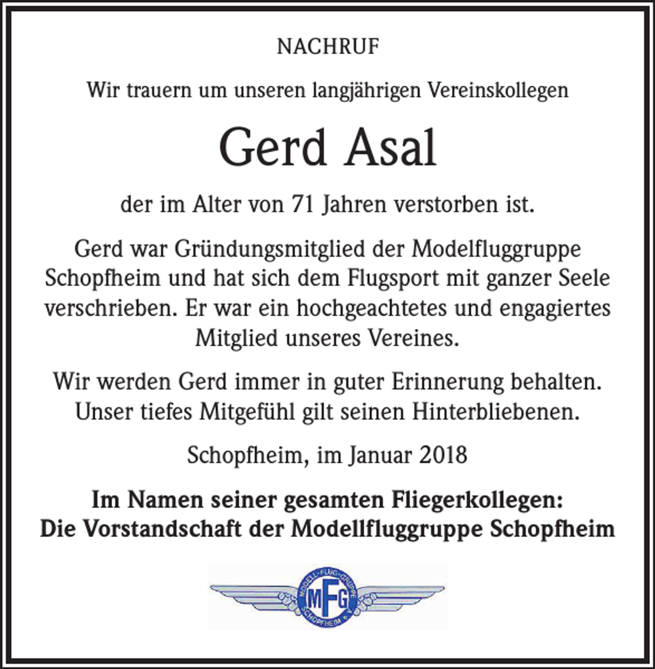 <p>NACHRUF<br />Wir trauern um unseren langjährigen Vereinskollegen</p><p>Gerd Asal<br />der im Alter von 71 Jahren verstorben ist.<br />Gerd war Gründungsmitglied der Modelfluggruppe<br />Schopfheim und hat sich dem Flugsport mit ganzer Seele<br />verschrieben. Er war ein hochgeachtetes und engagiertes<br />Mitglied unseres Vereines.<br />Wir werden Gerd immer in guter Erinnerung behalten.<br />Unser tiefes Mitgefühl gilt seinen Hinterbliebenen.<br />Schopfheim, im Januar 2018<br />Im Namen seiner gesamten Fliegerkollegen:<br />Die Vorstandschaft der Modellfluggruppe Schopfheim</p>