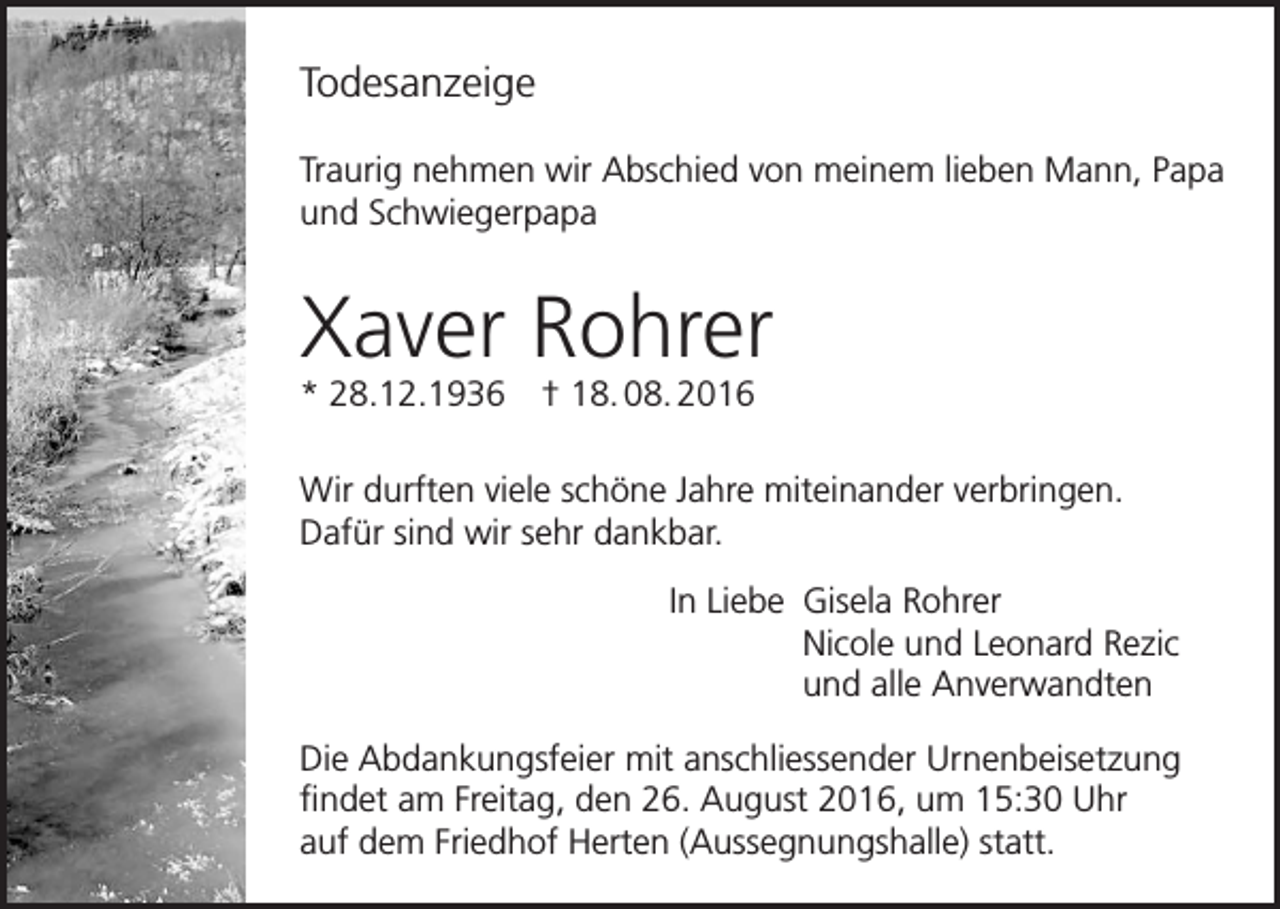 <p>Todesanzeige<br />Traurig nehmen wir Abschied von meinem lieben Mann, Papa<br />und Schwiegerpapa</p><p>Xaver Rohrer<br />* 28.12.1936 † 18. 08. 2016</p><p>Wir durften viele schöne Jahre miteinander verbringen.<br />Dafür sind wir sehr dankbar.<br />In Liebe Gisela Rohrer<br />Nicole und Leonard Rezic<br />und alle Anverwandten<br />Die Abdankungsfeier mit anschliessender Urnenbeisetzung<br />findet am Freitag, den 26. August 2016, um 15:30 Uhr<br />auf dem Friedhof Herten (Aussegnungshalle) statt.</p>
