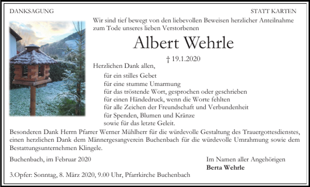 <p>DANKSAGUNG</p><p>STATT KARTEN</p><p>Wir sind tief bewegt von den liebevollen Beweisen herzlicher Anteilnahme<br />zum Tode unseres lieben Verstorbenen</p><p>Albert Wehrle<br />† 19.1.2020<br />Herzlichen Dank allen,<br />für ein stilles Gebet<br />für eine stumme Umarmung<br />für das tröstende Wort, gesprochen oder geschrieben<br />für einen Händedruck, wenn die Worte fehlten<br />für alle Zeichen der Freundschaft und Verbundenheit<br />für Spenden, Blumen und Kränze<br />sowie für das letzte Geleit.<br />Besonderen Dank Herrn Pfarrer Werner Mühlherr für die würdevolle Gestaltung des Trauergottesdienstes,<br />einen herzlichen Dank dem Männergesangverein Buchenbach für die würdevolle Umrahmung sowie dem<br />Bestattungsunternehmen Klingele.<br />Buchenbach, im Februar 2020<br />3.Opfer: Sonntag, 8. März 2020, 9.00 Uhr, Pfarrkirche Buchenbach</p><p>Im Namen aller Angehörigen<br />Berta Wehrle</p>