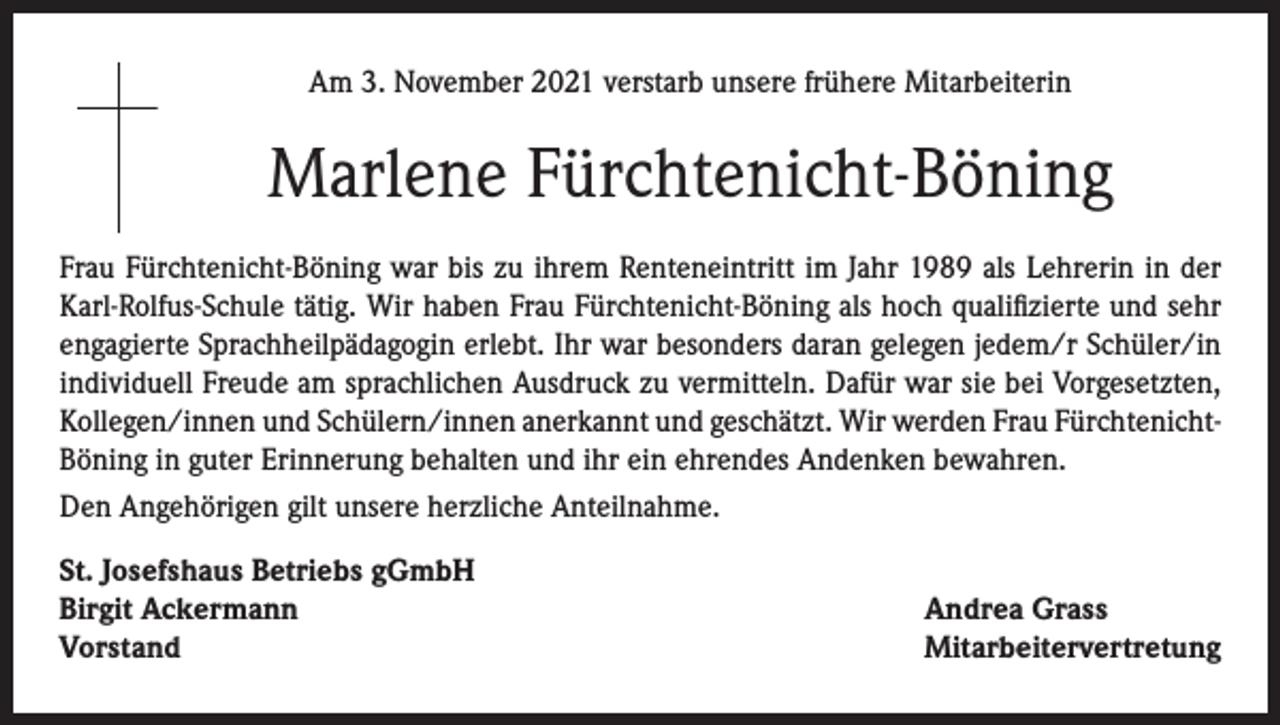 <p>Am 3. November 2021 verstarb unsere frühere Mitarbeiterin</p><p>Marlene Fürchtenicht-Böning<br />Frau Fürchtenicht-Böning war bis zu ihrem Renteneintritt im Jahr 1989 als Lehrerin in der<br />Karl-Rolfus-Schule tätig. Wir haben Frau Fürchtenicht-Böning als hoch qualifizierte und sehr<br />engagierte Sprachheilpädagogin erlebt. Ihr war besonders daran gelegen jedem/r Schüler/in<br />individuell Freude am sprachlichen Ausdruck zu vermitteln. Dafür war sie bei Vorgesetzten,<br />Kollegen/innen und Schülern/innen anerkannt und geschätzt. Wir werden Frau FürchtenichtBöning in guter Erinnerung behalten und ihr ein ehrendes Andenken bewahren.<br />Den Angehörigen gilt unsere herzliche Anteilnahme.<br />St. Josefshaus Betriebs gGmbH<br />Birgit Ackermann<br />Vorstand</p><p>Andrea Grass<br />Mitarbeitervertretung</p>