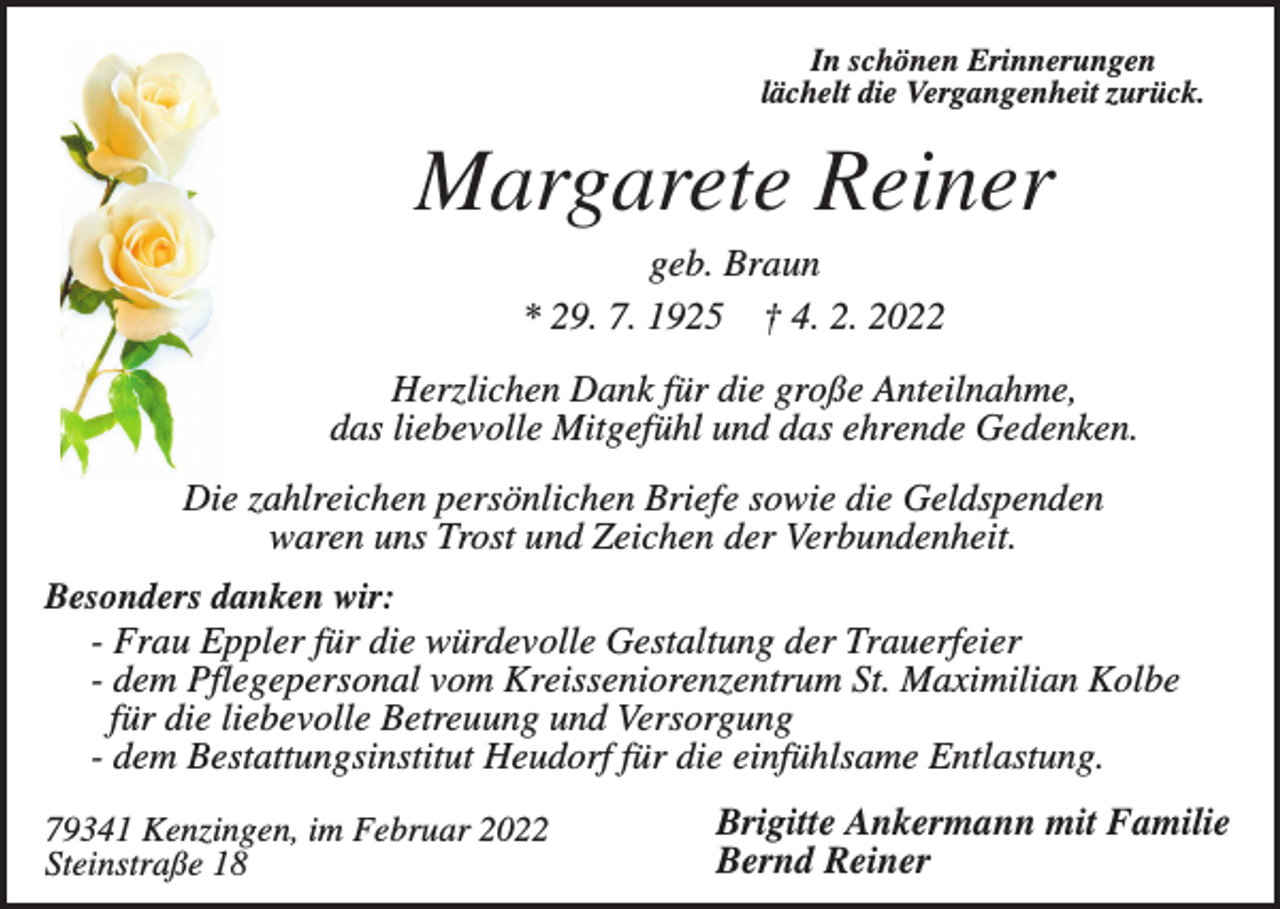 <p>In schönen Erinnerungen<br />lächelt die Vergangenheit zurück.</p><p>Margarete Reiner<br />geb. Braun<br />* 29. 7. 1925 † 4. 2. 2022<br />Herzlichen Dank für die große Anteilnahme,<br />das liebevolle Mitgefühl und das ehrende Gedenken.<br />Die zahlreichen persönlichen Briefe sowie die Geldspenden<br />waren uns Trost und Zeichen der Verbundenheit.<br />Besonders danken wir:<br />- Frau Eppler für die würdevolle Gestaltung der Trauerfeier<br />- dem Pflegepersonal vom Kreisseniorenzentrum St. Maximilian Kolbe<br />für die liebevolle Betreuung und Versorgung<br />- dem Bestattungsinstitut Heudorf für die einfühlsame Entlastung.<br />79341 Kenzingen, im Februar 2022<br />Steinstraße 18</p><p>Brigitte Ankermann mit Familie<br />Bernd Reiner</p>