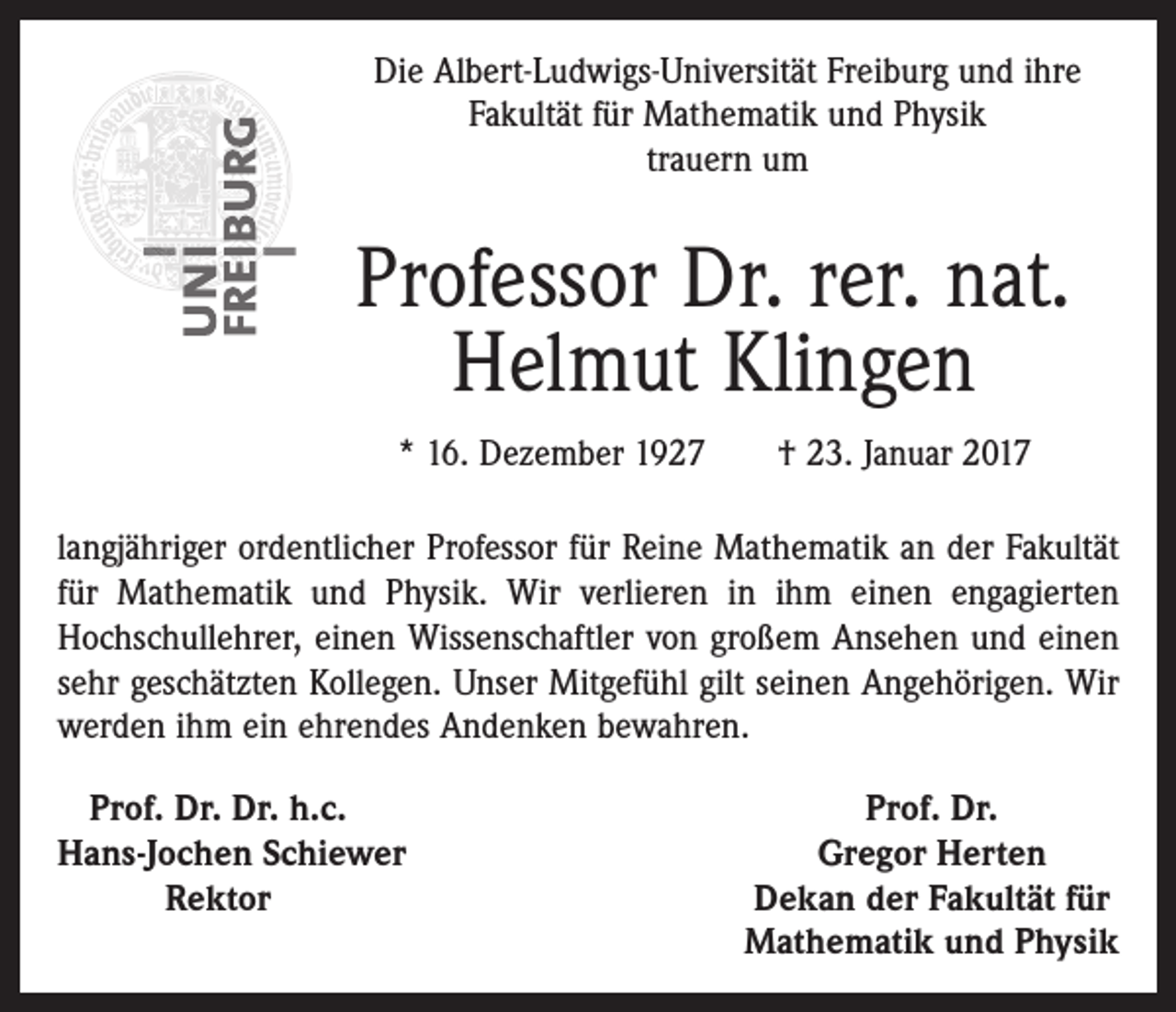 <p>Die Albert-Ludwigs-Universität Freiburg und ihre<br />Fakultät für Mathematik und Physik<br />trauern um</p><p>Professor Dr. rer. nat.<br />Helmut Klingen<br />* 16. Dezember 1927 † 23. Januar 2017<br />langjähriger ordentlicher Professor für Reine Mathematik an der Fakultät<br />für Mathematik und Physik. Wir verlieren in ihm einen engagierten<br />­Hochschullehrer, einen Wissenschaftler von großem Ansehen und einen<br />sehr geschätzten Kollegen. Unser Mitgefühl gilt seinen Angehörigen. Wir<br />werden ihm ein ehrendes Andenken bewahren.<br />Prof. Dr. Dr. h.c.<br />H<br />ans-Jochen Schiewer</p><p>Rektor</p><p>Prof. Dr.<br />Gregor Herten<br />Dekan der Fakultät für<br />Mathematik und Physik</p>