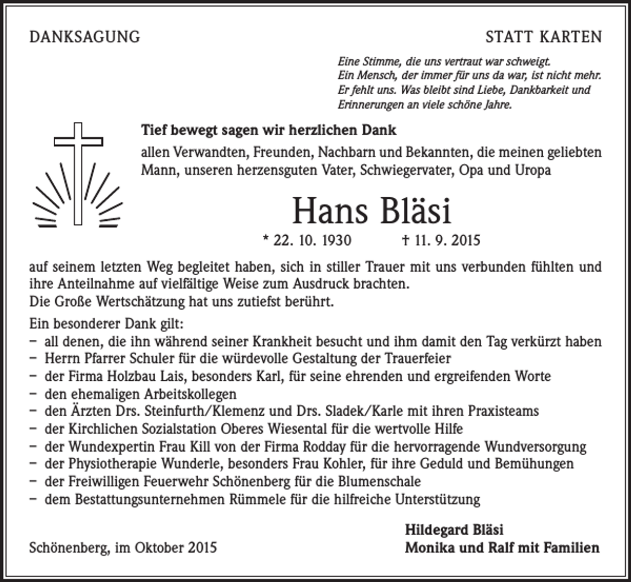<p>DANKSAGUNG</p><p>STATT KARTEN<br />Eine Stimme, die uns vertraut war schweigt.<br />Ein Mensch, der immer für uns da war, ist nicht mehr.<br />Er fehlt uns. Was bleibt sind Liebe, Dankbarkeit und<br />Erinnerungen an viele schöne Jahre.</p><p>Tief bewegt sagen wir herzlichen Dank<br />allen Verwandten, Freunden, Nachbarn und Bekannten, die meinen geliebten<br />Mann, unseren herzensguten Vater, Schwiegervater, Opa und Uropa</p><p>Hans Bläsi</p><p>* 22. 10. 1930 † 11. 9. 2015<br />auf seinem letzten Weg begleitet haben, sich in stiller Trauer mit uns verbunden fühlten und<br />ihre Anteilnahme auf vielfältige Weise zum Ausdruck brachten.</p><p>Die Große Wertschätzung hat uns zutiefst berührt.<br />Ein besonderer Dank gilt:<br />– all denen, die ihn während seiner Krankheit besucht und ihm damit den Tag verkürzt haben<br />– Herrn Pfarrer Schuler für die würdevolle Gestaltung der Trauerfeier<br />– der Firma Holzbau Lais, besonders Karl, für seine ehrenden und ergreifenden Worte<br />– den ehemaligen Arbeitskollegen<br />– den Ärzten Drs. Steinfurth/Klemenz und Drs. Sladek/Karle mit ihren Praxisteams<br />– der Kirchlichen Sozialstation Oberes Wiesental für die wertvolle Hilfe<br />– der Wundexpertin Frau Kill von der Firma Rodday für die hervorragende Wundversorgung<br />– der Physiotherapie Wunderle, besonders Frau Kohler, für ihre Geduld und Bemühungen<br />– der Freiwilligen Feuerwehr Schönenberg für die Blumenschale<br />– dem Bestattungsunternehmen Rümmele für die hilfreiche Unterstützung</p><p>Schönenberg, im Oktober 2015</p><p>Hildegard Bläsi<br />Monika und Ralf mit Familien</p>