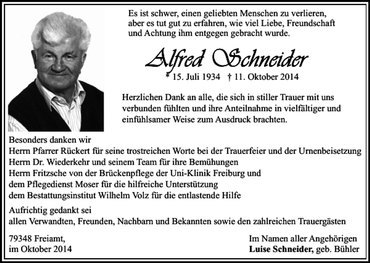<p>Es ist schwer, einen geliebten Menschen zu verlieren,<br />aber es tut gut zu erfahren, wie viel Liebe, Freundschaft<br />und Achtung ihm entgegen gebracht wurde.</p><p>* 15. Juli 1934 † 11. Oktober 2014<br />Herzlichen Dank an alle, die sich in stiller Trauer mit uns<br />verbunden fühlten und ihre Anteilnahme in vielfältiger und<br />einfühlsamer Weise zum Ausdruck brachten.<br />Besonders danken wir<br />Herrn Pfarrer Rückert für seine trostreichen Worte bei der Trauerfeier und der Urnenbeisetzung<br />Herrn Dr. Wiederkehr und seinem Team für ihre Bemühungen<br />Herrn Fritzsche von der Brückenpflege der Uni-Klinik Freiburg und<br />dem Pflegedienst Moser für die hilfreiche Unterstützung<br />dem Bestattungsinstitut Wilhelm Volz für die entlastende Hilfe<br />Aufrichtig gedankt sei<br />allen Verwandten, Freunden, Nachbarn und Bekannten sowie den zahlreichen Trauergästen<br />79348 Freiamt,<br />im Oktober 2014</p><p>Im Namen aller Angehörigen<br />Luise Schneider, geb. Bühler</p>
