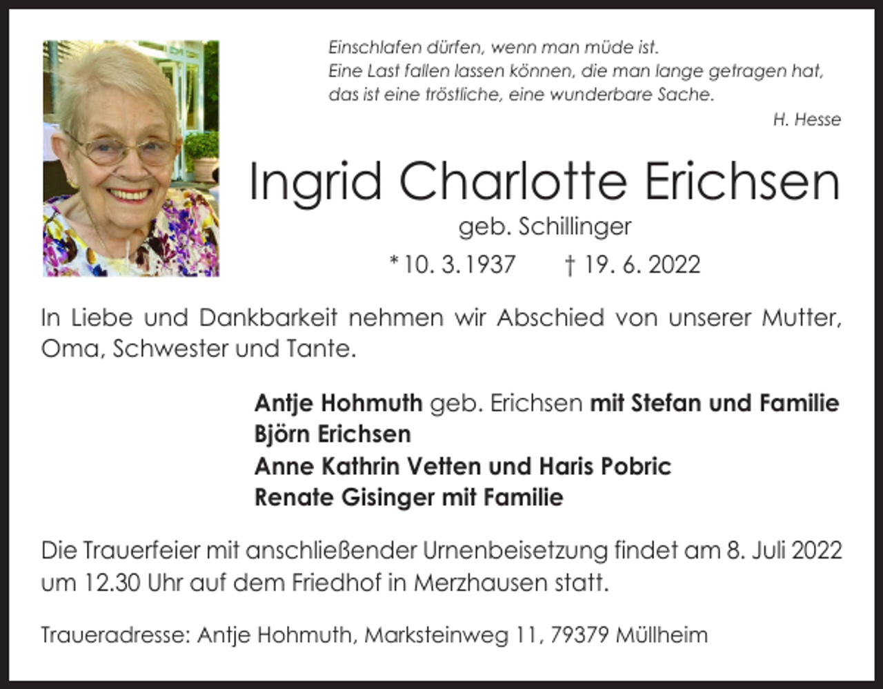 <p>Einschlafen dürfen, wenn man müde ist.<br />Eine Last fallen lassen können, die man lange getragen hat,<br />das ist eine tröstliche, eine wunderbare Sache.</p><p>H. Hesse</p><p>Ingrid Charlotte Erichsen<br />geb. Schillinger</p><p>* 10. 3. 1937 † 19. 6. 2022<br />In Liebe und Dankbarkeit nehmen wir Abschied von unserer Mutter,<br />Oma, Schwester und Tante.<br />Antje Hohmuth geb. Erichsen mit Stefan und Familie<br />Björn Erichsen<br />Anne Kathrin Vetten und Haris Pobric<br />Renate Gisinger mit Familie<br />Die Trauerfeier mit anschließender Urnenbeisetzung findet am 8. Juli 2022<br />um 12.30 Uhr auf dem Friedhof in Merzhausen statt.<br />Traueradresse: Antje Hohmuth, Marksteinweg 11, 79379 Müllheim</p>