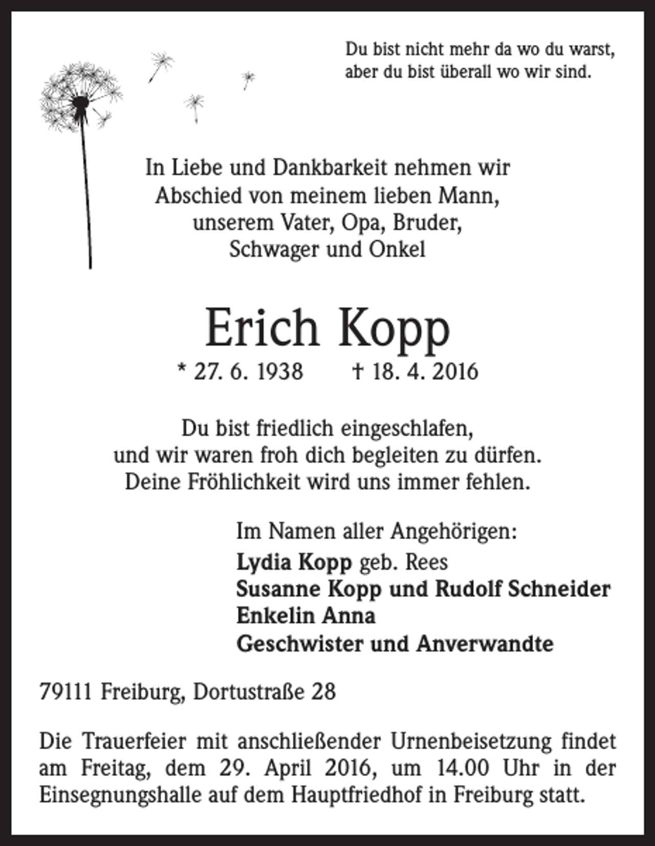 <p>Du bist nicht mehr da wo du warst,<br />aber du bist überall wo wir sind.</p><p>In Liebe und Dankbarkeit nehmen wir<br />Abschied von meinem lieben Mann,<br />unserem Vater, Opa, Bruder,<br />Schwager und Onkel</p><p>Erich Kopp</p><p>* 27. 6. 1938 † 18. 4. 2016<br />Du bist friedlich eingeschlafen,<br />und wir waren froh dich begleiten zu dürfen.<br />Deine Fröhlichkeit wird uns immer fehlen.<br />Im Namen aller Angehörigen:<br />Lydia Kopp geb. Rees<br />Susanne Kopp und Rudolf Schneider<br />Enkelin Anna<br />Geschwister und Anverwandte<br />79111 Freiburg, Dortustraße 28<br />Die Trauerfeier mit anschließender Urnenbeisetzung findet<br />am Freitag, dem 29. April 2016, um 14.00 Uhr in der<br />­Einsegnungshalle auf dem Hauptfriedhof in Freiburg statt.</p>