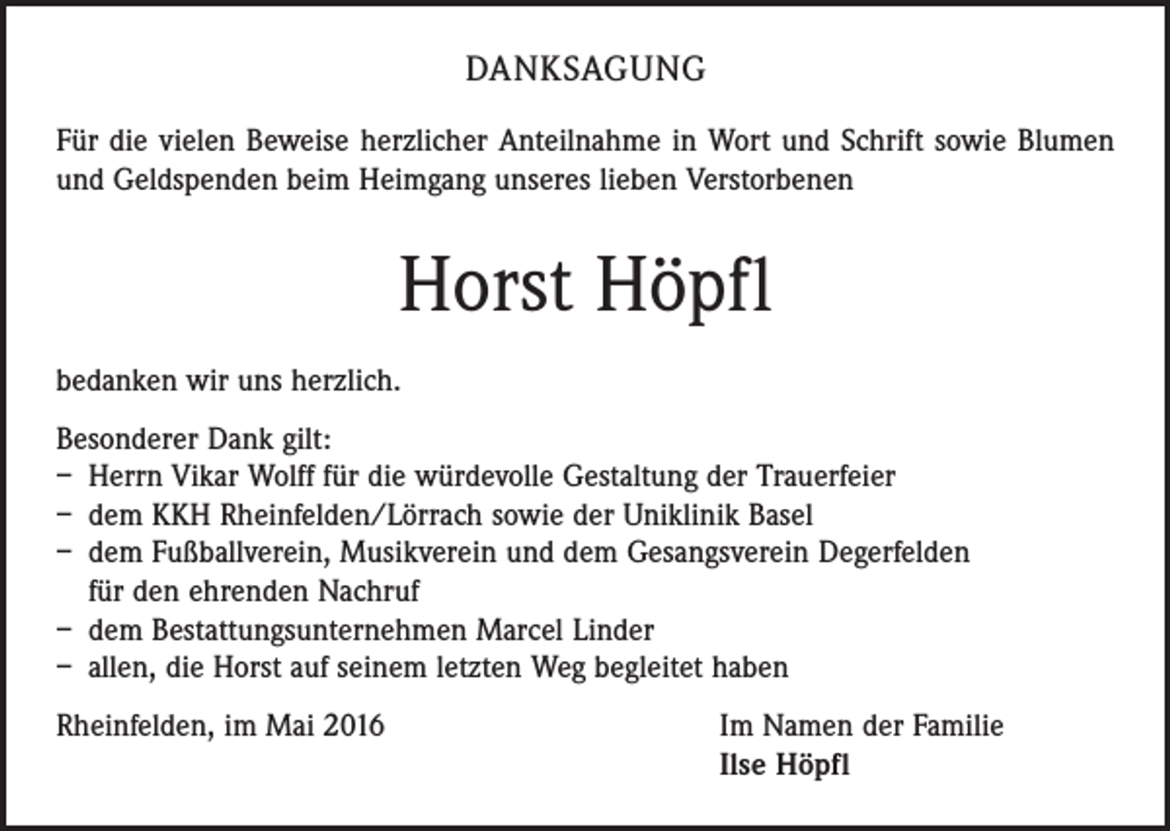 <p>DANKSAGUNG<br />Für die vielen Beweise herzlicher Anteilnahme in Wort und Schrift sowie Blumen<br />und Geldspenden beim Heimgang unseres lieben Verstorbenen</p><p>Horst Höpfl<br />bedanken wir uns herzlich.<br />Besonderer Dank gilt:<br />– Herrn Vikar Wolff für die würdevolle Gestaltung der Trauerfeier<br />– dem KKH Rheinfelden/Lörrach sowie der Uniklinik Basel<br />– dem Fußballverein, Musikverein und dem Gesangsverein Degerfelden<br />für den ehrenden Nachruf<br />– dem Bestattungsunternehmen Marcel Linder<br />– allen, die Horst auf seinem letzten Weg begleitet haben<br />Rheinfelden, im Mai 2016 Im Namen der Familie<br />Ilse Höpfl</p>