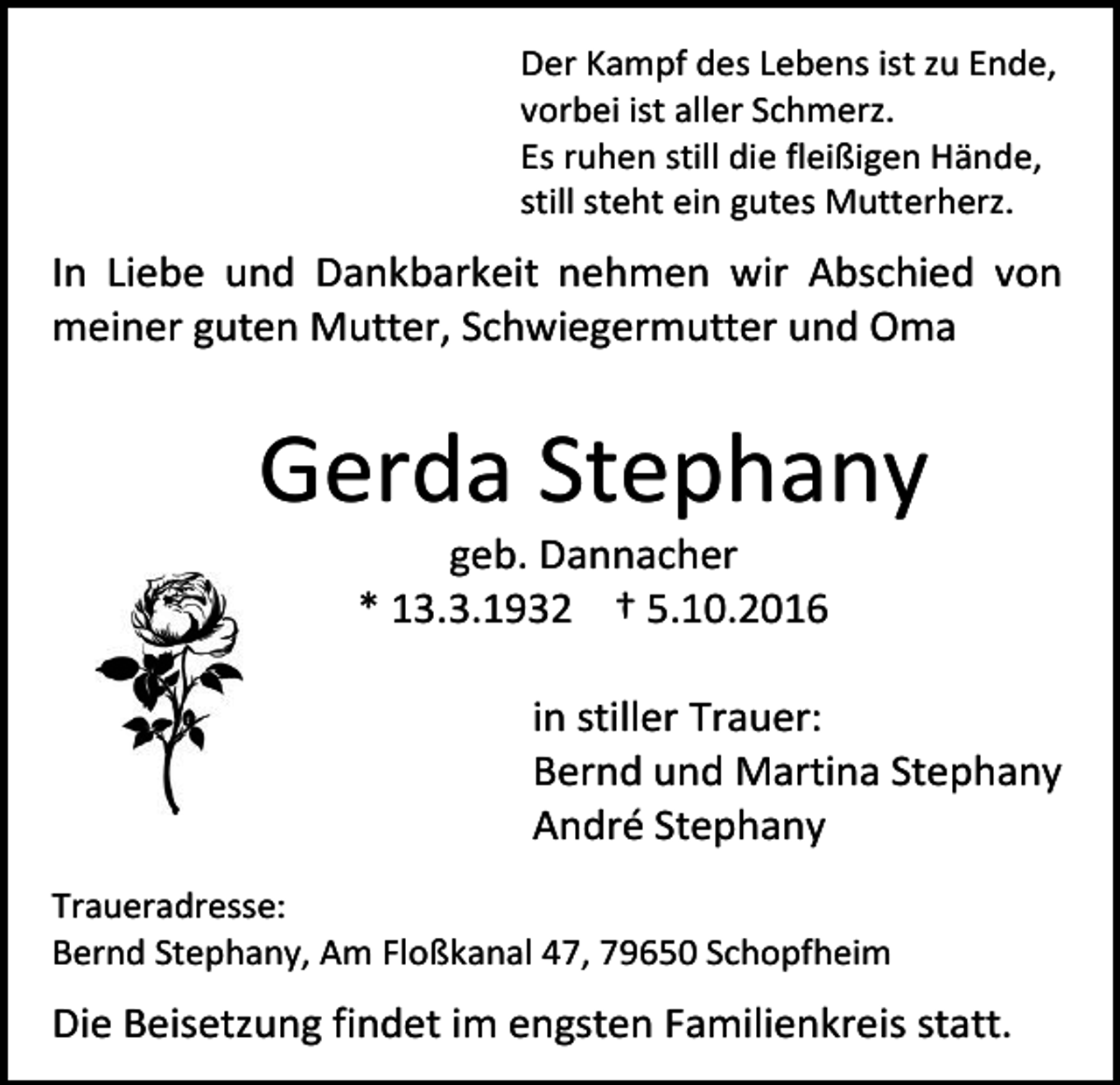 <p>Der Kampf des Lebens ist zu Ende,<br />vorbei ist aller Schmerz.<br />Es ruhen still die fleißigen Hände,<br />still steht ein gutes Mutterherz.</p><p>In Liebe und Dankbarkeit nehmen wir Abschied von<br />meiner guten Mutter, Schwiegermutter und Oma</p><p>Gerda Stephany<br />geb. Dannacher<br />* 13.3.1932 † 5.10.2016<br />in stiller Trauer:<br />Bernd und Martina Stephany<br />André Stephany<br />Traueradresse:<br />Bernd Stephany, Am Floßkanal 47, 79650 Schopfheim</p><p>Die Beisetzung findet im engsten Familienkreis statt.</p>
